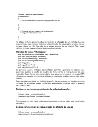  
byC8 G 53464P 3W9 ¤a4P5(4F4 (WGU©¤ p5(QS(5'468 `y5' G 5(4F4D 3W%¢¨C0
 u3¢C9 ¤a4P54P42 (W  4 8 5 ¢3¨¨
‚
EFE 4atUW7'#X425(4F4 ¤(t'h3xSti5t4P5 h32 'i('0Th¤¢(i `d (F§FpV( 5(4F425h'42
 
H
579 4P5
‚
EFE B 425'424 ¤ Y B7#% X4 iTUh(F iX53 StXF5(QS 42 q¥¤U(W85(P 320
EFE h¤¢(i `d (F§FpV( 5(4F4253S78Fth'4F
 
H
 
No código anterior, podemos observar também a utilização de um método $ 5  G    ¡¢ da
classe  ! ¨ G$5A5 $ @47: esse método indica se o identificador da sessão já foi enviado para o
browser cliente ou não (ou seja, se a sessão acabou de ser criada). Além desse
método, a classe  !!¨G$5255$ @$7 oferece diversos outros métodos:
Métodos da classe “HttpSession”
3Syx(9  h§#%3 i4P5B©CFF x(SV5©¢ G A6 W` ¥¤a$CAF xSV5©8a't5 ¦ ©x 5(h2!©¤ 2V82 x(SV5 ¡ '9 S5 ¨C0
3Syx(9  ha©x 5(h2©`d5B©CAF xSV5 ¢ G 86 W` ¥¤f2V82 x(SV5©8f'X5 ¨C0
3Syx(9  h§#%3 i F5($#75¥BfV82 x(SV5 ¢ G AF W` §¤ CFF x(S7V538 't5©¨C0
3Syx(9  hU $#%' S8 9  WS(t5(p28 3Wv`%53Bf¡8F x3S3V538 't5(4 ¢¨V0
3Syx(9  h G FP W``@58r ib¢¨V0
3Syx(9  hU9 W``d5  p5(8 3Wcf t5 ¢D¨C0
3Syx(9  hU9 W``d58g('4pBIh'h5(4F425'i7c  t5 ¢¨¡0
Os primeiros quatro métodos apresentados permitem gerenciar os objetos que
queremos associar a sessão do usuário de forma similar a manipulação de uma
Hashtable. Dessa forma, para cada objeto que queremos armazenar na sessão HTTP,
nós devemos associar um nome de atributo, e manipular o objeto como valor desse
atributo.
Assim, se quisermos definir um atributo de sessão de nome @47F0)£!F@4E, contendo o valor do
contador de requisições usados nos Servlets ¨ G$E1£ G$@$7F) !F@E!8G ¦ , podemos utilizar o seguinte
trecho de código:
Código com exemplo de definição de atributo de sessão
 
byC8 G 53464P 3W9 ¤a4P5(4F42GU¥¤ 65'QyS(5'468 `%5 G 53464P 3W%¢ FFS(5©¨C0
9 ¤a425'424F 425DBfV8F x(SV5©¢D!  WVi( 23¦yW(5¥ r W3V5'`y57 ¢C9 ¤ h(W(ViT3 ¨¨¡0
 
Para recuperar o valor desse atributo posteriormente, podemos utilizar esse outro trecho
de código:
Código com exemplo de recuperação de atributo de sessão
 
byC8 G 53464P 3W9 ¤a4P5(4F42GU¥¤ 65'QyS(5'468 `%5 G 53464P 3W%¢ FFS(5©¨C0
r W7V5`d53 9 ¤ah3Wpi3Fr W(8¢Cr W7V5`d53 ¨ 9 ¤a425'424F `d5B CAF x3S7V5©¢!  (W8i( 23¨C0
 