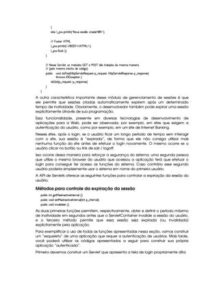 H
59 425 9 ¤ §  (F W89 W0¢!28 #%§425'424 ¤(h'2 i(©W (€%$2#¨ 0
EFE  ((p53§b%cfe§g
9 ¤   (F W3A9 W ¢!# E ¥E'0)F$ E b%cfe§g%$2D¨ 0
9 ¤   uV9 ST4PBG¢¨C0
H
EFE 8f5'424F5 G 578#@9 5£¦T'4XG5$8'i((4  (3c 5 s¡ G c 4 ¤(vA628i4 it5'42t  'W(53 F
EFE ¢V59 t5(4Pt§AA53h'BTti35h£¢'i% `@ ¨
(Sx9  h # iUiT3s(4p ¢CbT¡8 G 5¡#@9 5$A€(5QS(5'46!§¤ p5(QS(54F£¦b@CA G 53A#%9 5$8€54P3WT4F5U¥¤©p5(4PW(4F5©¨
8Byp¥ 4Hr 1'h5$8 (W‚
i¡  5£¢V§¤ F5QS(5'46£¦%§¤©p5(4P(3W74F5©¨¡0
H
H
A outra característica importante desse módulo de gerenciamento de sessões é que
ele permite que sessões criadas automaticamente expirem após um determinado
tempo de inatividade. Obviamente, o desenvolvedor também pode expirar uma sessão
explicitamente através de sua programação.
Essa funcionalidade, presente em diversas tecnologias de desenvolvimento de
aplicações para a Web, pode ser observada, por exemplo, em sites que exigem a
autenticação do usuário, como por exemplo, em um site de Internet Banking.
Nesses sites, após o login, se o usuário ficar um longo período de tempo sem interagir
com o site, sua sessão é “expirada”, de forma que ele não consiga utilizar mais
nenhuma função do site antes de efetuar o login novamente. O mesmo ocorre se o
usuário clicar no botão ou link de sair / logoff.
Isso ocorre dessa maneira para reforçar a segurança do sistema; uma segunda pessoa
que utilize o mesmo browser do usuário que acessou a aplicação terá que efetuar o
login para conseguir ter acesso as funções do sistema. Caso contrário esse segundo
usuário poderia simplesmente usar o sistema em nome do primeiro usuário.
A API de Servlets oferece as seguintes funções para controlar a expiração da sessão do
usuário.
Métodos para controle da expiração da sessão
3Syx(9  hU W7f`@58eR21$r Wh2F #5r WV5¡#(9%¢3¨C0
3Syx(9  h§#%3 i4P58eR1'r W7'h28 #53r W7V53A#'9 ¢¡ W §¤  W85(¡#%'9 ¨C0
3Syx(9  h§#%3 i  W#%'9  i(V5G¢¨V0
As duas primeiras funções permitem, respectivamente, obter e definir o período máximo
de inatividade em segundos antes que o ServletContainer invalide a sessão do usuário,
e o terceiro método permite que essa sessão seja expirada (ou invalidada)
explicitamente pela aplicação.
Para exemplificar o uso de todas as funções apresentadas nessa seção, vamos construir
um “esqueleto” de uma aplicação que requer a autenticação de usuários. Mais tarde,
você poderá utilizar os códigos apresentados a seguir para construir sua própria
aplicação “autenticada”.
Primeiro devemos construir um Servlet que apresenta a tela de login propriamente dita:
 