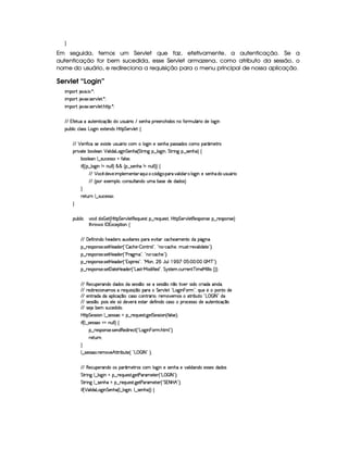 H
Em seguida, temos um Servlet que faz, efetivamente, a autenticação. Se a
autenticação for bem sucedida, esse Servlet armazena, como atributo da sessão, o
nome do usuário, e redireciona a requisição para o menu principal de nossa aplicação.
Servlet “Login”
 ¡! $#%'  ( )$0
 ¡! $#%213 46578#@9 5$A )$0
 ¡! $#%213 46578#@9 5$A B3CA( )D0
EFE 7uV5FS(Xt'S(V5(W(8 h'q ¤UiT ST4PS(Y(F  E 4253WyB(Xp5(53WTh'B i3(4 WTXuV(PST9 Y'F Xi59 `a W
3Syx(9  hXh'9 '4F4Xg(`@ Wt5'1285(W(i4 b@V8 G 53¡#@9 5!‚
EFE ¡ 5F uV hU4F5513 4FV5S42S(Y3F Uh3£ 9 `@ Wt54253WBTX('464Pi((4 h3t(3 ¢'t58p
(2 #%2V5 x(39 5''W ¡ 39  i3'gT`d W G 53WB(¡¢ G AF W` ¥¤ 9 '`d W%¦ G A2 W` ©¤ 4F5(WB¡¨f‚
x('9 5'3W9 ¤a4PSTh5(4F42  uV'9 4P5(0
 u4¢¢¡¤ 9 $`@ WGW XWSy9 9 ¨ ¦ ¦ ¢C¥¤a4253WTB( W tWS9 9 ¨¨f‚
E6E ¡ 3h ¡
i5#%5f (9 5(t53WV((Q%SA h£¢3i `@f('F #%'9  i'( 9 `d Wt54253WBTaiIS4PS7Y3F 
E6E ¢C 51539 ©¦(hW(4PSy9 V'W(itStUx'4F5i(5tii49¨
H
F5$AS6W 9 ¤f4PS(h5'424F0
H
(Sx9  h # iUiT¡ f5 ¢CbTV8 G 5¡#@9 5F€(5'QS(5(4p!§¤©p5(Q7S75'46£¦byCF G 5(p#%9 58€(5(4P(W4F5§¤ p5(4PW(4F5 ¨
8Byp¥ 4Hr 1'h5$8 (W‚
EFE 'y5u  W W(i(UB(5(i53A4H'S313 9  3p5(4 ((pX5#@ 8'Rh'h(B(5('t53WVtiU(Y2`d W7
¥¤ 65'4'(W(4253 4258b 5'i5( ¢3!  'h'BT53)  WAA79 23¦ !VW(©)¡h''h'BT5©¦yS(4p )V65#%'9  i3$V5©2#¨C0
¥¤ 65'4'(W(4253 4258b 5'i5( ¢3!CsTp2`@t¡23¦0!VWT3)¡h'h(B(5%23¨C0
¥¤ 65'4'(W(4253 4258b 5'i5( ¢3!D1'3 F54 2#¦%!VeR(W ¦  YTS9 (  1 ¨ (¨ (   eHcE23¨C0
¥¤ 65'4'(W(4253 425£' 285(by53i(5 ¢!¡g(4FD)¡e§'i uV 5'i%2#¦ G 64FV5(  h'SPA53W8cf t5'e§ 9 9  4 ¢¨3¨C0
EFE €(5(h'S5p'W(i(UiTi3(4RiX4F5(424 ¤(©¨425U425'424 ¤7 W ¤t8 #75 4D i3h'2 i(X3 W(i¡¦
EFE p5(i A53h' 3WT't'4 F5(QS 4D q ¤(3pt G 5¡#d9 5S!VgT`d W  ((FG23¦7Q7ST5a5 ((W(Vti(5
EFE 53WFp'i(Xi(t3(9  hq ¤((0h'4Fh3W78FY'2  ¦%653t#53t4 $8P x3S38 !pg    r 8 2fi
EFE 4F5(4F4 ¤(©¦y(( 4§539 5t4 ¢ti5#57AYX5(4FV( i(5uV W i(Uh4P (6'h5'424Fi5t3SV5W8 h'q ¤
EFE 4F5 x53 4DSTh5'iy i(3
byC8 G 5(4F4D 3W9 ¤ 4653464PG§¤ p5(QS(5'468 `y5' G 5(4F4D 3W%¢ u '9 4F5%¨C0
 u4¢C9 ¤a425'424F'G¡tWS9 9 ¨f‚
§¤©F54D3W74P5( 4253W(i€(5i7 p5(h2 ¢!¡g(`a W  73Ft B89 23¨C0
65FSFW0
H
9 ¤a4P54P4F3 p5(t'#5§B©C8P x(SV5%¢ !¡g ( fr 8 2(¨C0
EFE €(5(h'S5p'W(i(U(4X3 ¢' 586'4Rh'3 9 $`  Wt54F5WB(X5t#(9  iT'W(i(X5(4P4F5(4§i('i('4
G 8P W` 9 ¤ 9 $`  WGU§¤©p5(Q7S75'468 `%58s'F't5$V5 ¢!Vg   fr 8 23¨C0
G 8P W` 9 ¤ 4F5WB(at¥¤ 65'QS54pA `%58s(p't5p53 ¢D! G 8 b0B2#¨C0
 u4¢ ¡ 39  i(3g($`@ W G 53WTB(¡¢C9 ¤ 9 `d W%¦9 ¤ 4F5(W%B7¡¨¨ ‚
 