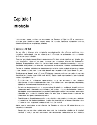   ¡¢¡¤£ ¥¦¥¨§© 
 ¦ © ¡ ! ©
Introduzimos, nesse capítulo, a tecnologia de Servlets e Páginas JSP e mostramos
algumas características que tornam essas tecnologias bastante atraentes para o
desenvolvimento de aplicações na Web.
#%$#('0)2143457698@BADCFE6HGIA9P
Se um dia a Internet era composta, principalmente, de páginas estáticas com
conteúdo institucional, hoje ela oferece uma infinidade de aplicações com conteúdo
dinâmico e personalizado.
Diversas tecnologias possibilitaram essa revolução: seja para construir um simples site
com conteúdo dinâmico ou para construir um complexo sistema de Business-To-
Business, é necessária a utilização de ferramentas que possibilitem consultas a bancos
de dados, integração com sistemas corporativos, entre outras inúmeras funcionalidades.
Dentre as diversas tecnologias disponíveis atualmente para o desenvolvimento dessa
classe de aplicações, destaca-se a de Servlets e a de páginas JSP (Java Server Pages).
A utilização de Servlets e de páginas JSP oferece diversas vantagens em relação ao uso
de outras tecnologias (como PHP, ASP e CGI). As principais vantagens são herdadas da
própria linguagem Java:
Q Portabilidade: a aplicação desenvolvida pode ser implantada em diversas
plataformas, como por exemplo Windows, Unix e Macintosh, sem que seja necessário
modificar ou mesmo reconstruir a aplicação.
Q Facilidade de programação: a programação é orientada a objetos, simplificando o
desenvolvimento de sistemas complexos. Além disso, a linguagem oferece algumas
facilidades, como por exemplo o gerenciamento automático de memória (estruturas
alocadas são automaticamente liberadas, sem que o desenvolvedor precise se
preocupar em gerenciar esse processo).
Q Flexibilidade: o Java já se encontra bastante difundido, contando com uma enorme
comunidade de desenvolvedores, ampla documentação e diversas bibliotecas e
códigos prontos, dos quais o desenvolvedor pode usufruir.
Além dessas vantagens, a arquitetura de Servlets e páginas JSP possibilita alguns
benefícios adicionais:
Q Escalabilidade: na maior parte dos servidores de aplicações modernos, é possível
distribuir a carga de processamento de aplicações desenvolvidas em diversos
 