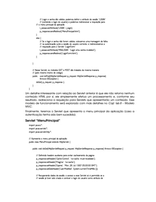 E6E g7`@ Wt54F5WB(§4 ¤(v#%Y39  i4 ¦y('i(53 '4 i5uV Wy I$AF x(SVti5U425'424 ¤7 !pg    r 8 2
E6E ¢ h3Wp53W(i(t 9 `@ Wti( ST4PS(Y(F  ¨f5 (i35(4Hp5(i 65'h( 3WT' p5(QS% 4P q ¤('6
EFE  t53WS(F W(h' '9(it'(9  h'q ¤
9 ¤a425'424F'( 425DB ¡8P x(SV5©¢D!Vg    r 8 2D¦9 ¤ 9 `@ W0¨C0
§¤©F54D3W74P5( 4253W(i€(5i7 p5(h2 ¢!¡e 5(WS(sp W(h' '9  B89 2¨C0
H
59 425 ‚
E6E G 5 9 `@ Wt54F5WB(XW ¤XuV653 #Y(9  iT'4 ¦Th'9 (h' '4HSTt  53W(46`%5( i(5vuV39 B(
E6E W7X'S(V5(W(8 h'q ¤ STWVUt425'424 ¤(ti S(4PS7Y3F Uh76F5(W85 ¦5 65'i% p5(h' 3W('t(4 
E6E A53QS 4D q ¤7U(3AX G 57A#%9 5S!¡g$`@ W  73FG2
9 ¤a425'424F'( 425DB ¡8P x(SV5©¢D!Ve G   g   fr 8 23¦%!¡g(`a Wt5 E 3S 4P5(W%B7  W#yY'9  i((4 W2 3¨V0
§¤©F54D3W74P5( 4253W(i€(5i7 p5(h2 ¢!¡g(`a W  73Ft B89 23¨C0
H
H
EFE 8f5'424F5 G 578#@9 5£¦T'4XG5$8'i((4  (3c 5 s¡ G c 4 ¤(vA628i4 it5'42t  'W(53 F
EFE ¢V59 t5(4Pt§AA53h'BTti35h£¢'i% `@ ¨
(Sx9  h # iUiT3s(4p ¢CbT¡8 G 5¡#@9 5$A€(5QS(5'46!§¤ p5(QS(54F£¦b@CA G 53A#%9 5$8€54P3WT4F5U¥¤©p5(4PW(4F5©¨
8Byp¥ 4Hr 1'h5$8 (W‚
i¡  5£¢©¥¤ 65'QS54p£¦y¥¤ F54D(W(4P5G¨C0
H
H
Um detalhe interessante com relação ao Servlet anterior é que ele não retorna nenhum
conteúdo HTML por si, ele simplesmente efetua um processamento e, conforme seu
resultado, redireciona a requisição para Servlets que apresentarão um conteúdo. Esse
modelo de funcionamento será explorado com mais detalhes no Capí tulo 8 – Modelo
MVC.
Finalmente, teremos o Servlet que apresenta o menu principal da aplicação (caso a
autenticação tenha sido bem sucedida).
Servlet “MenuPrincipal”
 ¡! $#%'  ( )$0
 ¡! $#%213 46578#@9 5$A )$0
 ¡! $#%213 46578#@9 5$A B3CA( )D0
EFE B!Tp5(4F53W7VX t53WTSF WTh' '9Ti(U'9  h'q ¤7
3Syx(9  hXh'9 '4F4XeR53WSTs36 W(h' ('9(51Pp53W(iT4 byV8 G 53A#%9 5!‚
(Sx9  h§#y3 iiT¡ f5£¢¡bTV8 G 5¡#@9 58€T5'QS(54F ¥¤ 65'Q%S75'4p ¦by¡8 G 5(¡#@9 58€(54D(W(4P5t¥¤ F5(4PW(4F5 ¨ 8Byp 4§r 31Dh538 3W‚
EFE 'y5u  W W(i(UB(5(i53A4H'S313 9  3p5(4 ((pX5#@ 8'Rh'h(B(5('t53WVtiU(Y2`d W7
¥¤ 65'4'(W(4253 4258b 5'i5( ¢3!  'h'BT53)  WAA79 23¦ !VW(©)¡h''h'BT5©¦yS(4p )V65#%'9  i3$V5©2#¨C0
¥¤ 65'4'(W(4253 4258b 5'i5( ¢3!CsTp2`@t¡23¦0!VWT3)¡h'h(B(5%23¨C0
¥¤ 65'4'(W(4253 4258b 5'i5( ¢3!D1'3 F54 2#¦%!VeR(W ¦  YTS9 (  1 ¨ (¨ (   eHcE23¨C0
¥¤ 65'4'(W(4253 425£' 285(by53i(5 ¢!¡g(4FD)¡e§'i uV 5'i%2#¦ G 64FV5(  h'SPA53W8cf t5'e§ 9 9  4 ¢¨3¨C0
EFE €(5(h'S5p'W(i(UiTi3(4RiX4F5(424 ¤(©¨h'5(4F42Ut5(4P4F5 G 5(p#%9 5 4 ¢G5 (5(F 8 i(U465
EFE 4F5(4F4 ¤( Y A #y53R4P i(Uh(F 'i(X5h'(W(8 #53  9 `a WtiS(4PSTY'F Uhtt82 x(SpXi5
 