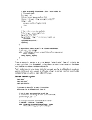 EFE 4F5(4F4 ¤(30T425 Syt§i5'424F'4Rh'(Wi q  75'4Ru (9 BT' ¦05 (36QS(5U S74PS(Y36 th'F653Wp5 W ¤7
EFE 5uV58S(Stt3SV5W8 h'q ¤
G 8P W` 9 ¤ 9 $`  WGUWTS9 9 0
byC8 G 5(4F4D 3W9 ¤ 4653464PG§¤ p5(QS(5'468 `y5' G 5(4F4D 3W%¢ u '9 4F5%¨C0
 u4¢C9 ¤a425'424F'GW tWS9 9 ¨ 9 ¤ 9 $`  WG ¢ G 82 W`F¨ 9 ¤a425'424F'( `d5B©CFF x(S7V5©¢!¡g    r 8 2D¨C0
 u4¢C9 ¤ 9 `@ WG¡tWS9 9 ¨f‚
§¤©F54D3W74P5( 4253W(i€(5i7 p5(h2 ¢!¡g(`a W  73Ft B89 23¨C0
65FSFW0
H
EFE r (2  W(i(X t5WStF Wh' ('9(iv3(9  h'q¥¤(
s(P W F p53 9 ¤ §t¥¤ F54D(W(4P5( `d5 F V53¢¨V0
9 ¤   (F W3A9 W ¢!#b%c e§g%$¥('0)1$23¨C0
9 ¤   (F W3A9 W ¢!4 9 Y¡¦ !A@ 9 ¤ 9 '`d WG@b!D¦y5'46V5G5 t53WS(2 W(h( 397i5U42S
((9  h'q¥¤(©(€ $23¨C0
9 ¤   (F W3A9 W ¢!# E ¥E'0)F$ E b%cfe§g%$2D¨ 0
9 ¤   uV9 ST4PBG¢¨C0
H
EFE 8f5'424F5 G 578#@9 5£¦T'4XG5$8'i((4  (3c 5 s¡ G c 4 ¤(vA628i4 it5'42t  'W(53 F
EFE ¢V59 t5(4Pt§AA53h'BTti35h£¢'i% `@ ¨
(Sx9  h # iUiT3s(4p ¢CbT¡8 G 5¡#@9 5$A€(5QS(5'46!§¤ p5(QS(54F£¦b@CA G 53A#%9 5$8€54P3WT4F5U¥¤©p5(4PW(4F5©¨
8Byp¥ 4Hr 1'h5$8 (W‚
i¡  5£¢V§¤ F5QS(5'46£¦%§¤©p5(4P(3W74F5©¨¡0
H
H
Caso a aplicação venha a ter mais Servlets “autenticados” (que só poderão ser
acessados após o login do usuário), pode valer a pena criar uma hierarquia de classes
para facilitar o processo de desenvolvimento.
Assim, podemos criar uma classe abstrata ¨ G$E01£ G$ @4HF) !8@ que faz a validação da sessão do
usuário, verificando se o usuário já efetuou o login, e, se isso não tiver acontecido,
redirecionando a requisição para o Servlet 2@E0B  @ H£$ 7.
Servlet “ServletLogado”
 ¡! $#%'  ( )$0
 ¡! $#%213 46578#@9 5$A )$0
 ¡! $#%213 46578#@9 5$A B3CA( )D0
EFE  9 424F5'x(468628U('6§#5P u8 h3 425S4PS7Y3F  YX5uC5'8ST3St 9 $`  W
3Syx(9  hX'x(468Fh$ h39 424 G 5¡#@9 58g($`@i(t51p53W(i4 b@CA G 53A#%9 5$!‚
EFE g$`@ WtiT ST4PS(Y(F ©¨4F5t3S3853W38 hq ¤7 YX8 #5 4 ivuV53 V©¦
EFE h'9 (h(t34 WT5'424F§#y3F Y2#59 9 '`d WtiS42S(Y3F UQST5§uV53wtt'S7V53W78 h'q ¤
(6'V5(h2p5'i G AF W` 6¤ 9 $`@ WGtWS9 9 0
EFE§G 578#@9 5V4 QyS(5 W753h5(424P p'F5( iX'S7V53W78 h'q ¤ti5#y53 51V57W7i35
EFE 5(4P4Fth39 '4F425t5  (9 53t53W3V'  85V'iv3x3 1D
(Sx9  h (x4F86h©#y7 ii3g7'`T`%5'i  a5£¢CbT¡8 G 5(¡#@9 5$A€(5QS(5'46!§¤ p5(QS(54F£¦
b@C8 G 5¡#d9 5F€(5'43W(465 ¥¤ 65'43W(425©¨ FBF§ 4 r ((1h'5(8 W0
 