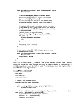 (Sx9  h # iUiT¡ f5 ¢CbTV8 G 5¡#@9 5F€(5'QS(5(4p!§¤©p5(Q7S75'46£¦byCF G 5(p#%9 58€(5(4P(W4F5§¤ p5(4PW(4F5 ¨
8Byp¥ 4Hr 1'h5$8 (W‚
EFE 'y5u  W W(i(UB(5(i53A4H'S313 9  3p5(4 ((pX5#@ 8'Rh'h(B(5('t53WVtiU(Y2`d W7
¥¤ 65'4'(W(4253 4258b 5'i5( ¢3!  'h'BT53)  WAA79 23¦ !VW(©)¡h''h'BT5©¦yS(4p )V65#%'9  i3$V5©2#¨C0
¥¤ 65'4'(W(4253 4258b 5'i5( ¢3!CsTp2`@t¡23¦0!VWT3)¡h'h(B(5%23¨C0
¥¤ 65'4'(W(4253 4258b 5'i5( ¢3!D1'3 F54 2#¦%!VeR(W ¦  YTS9 (  1 ¨ (¨ (   eHcE23¨C0
¥¤ 65'4'(W(4253 425£' 285(by53i(5 ¢!¡g(4FD)¡e§'i uV 5'i%2#¦ G 64FV5(  h'SPA53W8cf t5'e§ 9 9  4 ¢¨3¨C0
EFE €(5(h'S5p'W(i(UiTi3(4RiX4F5(424 ¤(©¨h'5(4F42Ut5(4P4F5 G 5(p#%9 5 4 ¢G5 (5(F 8 i(U465
EFE 4F5(4F4 ¤( Y A #y53R4P i(Uh(F 'i(X5h'(W(8 #53  9 `a WtiS(4PSTY'F Uhtt82 x(SpXi5
EFE 4F5(4F4 ¤(30T425 Syt§i5'424F'4Rh'(Wi q  75'4Ru (9 BT' ¦05 (36QS(5U S74PS(Y36 th'F653Wp5 W ¤7
EFE 5uV58S(Stt3SV5W8 h'q ¤
byC8 G 5(4F4D 3W9 ¤ 4653464PG§¤ p5(QS(5'468 `y5' G 5(4F4D 3W%¢ u '9 4F5%¨C0
 u4¢C9 ¤a425'424F'GW tWS9 9 ¨ 8¤ 9 '`d WGa¢ G 82 W3`1¨f9 ¤a425'424F3 `d5B V8F xSV5©¢!¡g    r 8 2D¨C0
 u4¢C6¤©9 `d WG¡tWS9 9 ¨f‚
§¤©F54D3W74P5( 4253W(i€(5i7 p5(h2 ¢!¡g(`a W  73Ft B89 23¨C0
65FSFW0
H
i3g7'`T`%5'i  f5£¢C§¤ A53Q(S54p ¦T¥¤ F54D(W(4P5 ¨C0
H
EFE 8f5'424F5 G 578#@9 5£¦T'4XG5$8'i((4  (3c 5 s¡ G c 4 ¤(vA628i4 it5'42t  'W(53 F
EFE ¢V59 t5(4Pt§AA53h'BTti35h£¢'i% `@ ¨
(Sx9  h # iUiT3s(4p ¢CbT¡8 G 5¡#@9 5$A€(5QS(5'46!§¤ p5(QS(54F£¦b@CA G 53A#%9 5$8€54P3WT4F5U¥¤©p5(4PW(4F5©¨
8Byp¥ 4Hr 1'h5$8 (W‚
i¡  5£¢V§¤ F5QS(5'46£¦%§¤©p5(4P(3W74F5©¨¡0
H
H
Utilizando a classe anterior, podemos criar tantos Servlets “autenticados” quanto
quisermos: basta que esses Servlets estendam a classe ¨$G4E1£ G8¡ @8HF)£!F@ e implementem o
método !$@  @ H$H G¦!¤  GF£ ¡¢ , em vez do método !8@ G$¡ ¡¢ . Poderíamos, por exemplo, implementar o
Servlet  §G$746 #E$ 7$9$ !$)  da seguinte forma:
Servlet “MenuPrincipal”
 ¡! $#%'  ( )$0
 ¡! $#%213 46578#@9 5$A )$0
 ¡! $#%213 46578#@9 5$A B3CA( )D0
EFE B!Tp5(4F53W7VX t53WTSF WTh' '9Ti(U'9  h'q ¤7
3Syx(9  hXh'9 '4F4XeR53WSTs36 W(h' ('9(51Pp53W(iT4 G 5¡#d9 58g(`di( ‚
(Sx9  h # iUiT3gT``%5i% a5$£¢CbyC8 G 53A#%9 5$8€(5(Q3ST5'4p ¤©F5QS(5(4p£¦%b@C8 G 5¡#d9 5F€(5'43W(465
§¤©F54D3W74P5 ¨dFB6 4Hr ((1h'5(8 (W‚
EFE  tU5(4F425 G 5¡#@9 5 5'4685(W(i5Xth39 424F5b! G 5¡#@9 5Ag7`%i 23¦Th3B(5`%'RW54P465XFF5(h'B( E6E i(5
h¤¢'iy `% Y§uV(uV5 VXv#%39  iq ¤t5 Y uV36'£i5u8 W i((4 (4XB(5(i35p4
EFE (P W(h' (' 49¦3u8 h'p5(46V3W(i(t4 ¢ 36  I(Y2`@ W§h3£ t5W(S
s(P W F p53 9 ¤ §t¥¤ F54D(W(4P5( `d5 F V53¢¨V0
9 ¤   (F W3A9 W ¢!#b%c e§g%$¥('0)1$23¨C0
 