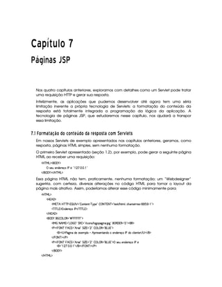   ¡¢¡¤£ ¥¦¥¨§©  
  ¥ © §  £ ¡ ¡    
Nos quatro capítulos anteriores, exploramos com detalhes como um Servlet pode tratar
uma requisição HTTP e gerar sua resposta.
Infelizmente, as aplicações que pudemos desenvolver até agora tem uma séria
limitação inerente a própria tecnologia de Servlets: a formatação do conteúdo da
resposta está totalmente integrada a programação da lógica da aplicação. A
tecnologia de páginas JSP, que estudaremos nesse capítulo, nos ajudará a transpor
essa limitação.
  $# ¢ £ § ¥F6 698 ¨ £ © £ 5 £ E A ¡ © £ © 6 § A C) £ C  6 5 £ ¥ DA § 1A C
Em nossos Servlets de exemplo apresentados nos capítulos anteriores, geramos, como
resposta, páginas HTML simples, sem nenhuma formatação.
O primeiro Servlet apresentado (seção 1.2), por exemplo, pode gerar a seguinte página
HTML ao receber uma requisição:
'b%cfe§g%$¥('0)1$
 4253S 57W7i35p5q( r s65b2    d    2
 E  ('0)1$ E b%c eHg0$
Essa página HTML não tem, praticamente, nenhuma formatação; um “Webdesigner”
sugeriria, com certeza, diversas alterações no código HTML para tornar o layout da
página mais atrativo. Assim, poderíamos alterar esse código minimamente para:
'b%cfe§g%$
b ¥BS'F$
ea3c B bdcacfs©)# ¡ 4ar ¡ 2  (W85(WD) c96%(5©2  08 cE@8ac 2 8512 E B89 0(h'BT3p425  463) (1( )  2D$
Dc r c g%%$W7i35(p5(q'r s% E cfr c g%%$
 E b ¥B' $
 ('0) ¥   ©g ©€%2£¢            %23$
'r e   8FB ea02Vg    (2 G €  2 E  h'(W(4 E 9 `y72`@ W(' `12(¥©€%'F€022 2D$(€%$
s%$    8ac   B  %¥2 B 2 39 2 G r ¢  2  2  Ig ©€%23(g@4 %23$
0$£4 $sY2`@ W(§i551'5((9    B A534653W7V'W(iX5W(i(5365'q(r stith39  53Wp5© E 4 $¡ E %$
 E  0 8acE$¡ E s%$
s%$    8ac   B  %¥2 B 2 39 2 G r ¢  2  2  Ig ©€%23(g@4 %23$d 4F5St5W(i53A53q r s65
0$2 ©  a a  2D E  $ E    8@c $ E s%$
 E  ('0)1$
 E b@c eHg0$
 