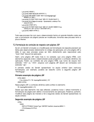 9 ¤   (F W3A9 W ¢!# E bF¥BS'F$2D¨V0
9 ¤   (F W3A9 W ¢!#('0)b    ©g ©€% 792£¢            ¥7 23$¥23¨C0
9 ¤   (F W3A9 W ¢!#r e  8 B eQ0d7 2Vg     7 2 G €  d792 E  h3WT4 E 9 `d32`  WT' $`%792
¥ € 'F€  7 22 7 23$(€%$¥23¨C0
9 ¤   (F W3A9 W ¢!#s¡$¥¡  08ac  ¥B    792 B F (9 792 G r ¢   792  7 2   g0©€% 7 23(g@4 ¥7923$2D¨C0
9 ¤   (F W3A9 W ¢!#¡$¥4 $sY2`@ W(§i5U5153 39    B!(F54P5(W8'W7i3t53W7i53p5(q r sti(
h(9  53W385© E 4 $¡ E %$2D¨C0
9 ¤   (F W3A9 W ¢!# E   08ac $¡ E s $¡2D¨C0
9 ¤   (F W3A9 W ¢!#s¡$¥¡  08ac  ¥B    792 B F (9 792 G r ¢   792  7 2   g0©€% 7 2 ©€%%©8 7 2D$d 4253S
5(Wi(5p5q3r s85b0$ 792    d    7 2D E  $ E   08ac($ E s%$2D¨C0
9 ¤   (F W3A9 W ¢!# E ¥E'0)F$ E b%cfe§g%$2D¨ 0
H
Todo esse processo faz com que o desenvolvedor tenha um grande trabalho cada vez
que a formatação da página precise ser modificada, tornando esse processo lento e
pouco flexível.
  $8  ¢ £¦§ ¥F6  6D8!¨ £ ©£5£2E  A ¡ ©£© 6 § ADC )¨£ C  6 5£¦¥ )QP RD3E 69CUT `V
Se em um Servlet a inclusão e a modificação da formatação da resposta precisam ser
feitas pelo desenvolvedor diretamente no código da aplicação, em uma página JSP a
idéia é que esse processo possa ser feito diretamente pelo responsável pelo
“look’n’feel” (layout) da aplicação.
Assim, uma página JSP nada mais é, na verdade, que uma página HTML, com
elementos especiais onde o desenvolvedor pode programar o conteúdo dinâmico da
aplicação. Porém, ao contrário de uma página HTML cujo nome de arquivo tem
extensão “.htm” ou “.html”, arquivos com páginas JSP devem ser nomeados com
extensão “.jsp”.
A primeira versão do Servlet apresentado na seção anterior (sem nenhuma
formatação), por exemplo, poderia ser reescrito como a seguinte página JSP
“PrimPag.jsp”
Primeiro exemplo de página JSP
'b%cfe§g%$¥('0)1$
 4253S 57W7i35p5q( r s65b2£dcAXF5QS54pA `%58€(53t$V5¡B©i(i ¢¨ c($¡2
 E  ('0)1$ E b%c eHg0$
Nessa página JSP, o conteúdo dinâmico está contido no elemento
c(X653QS(54F8 `@5$8€5'tV5§B i(i% ¢D¨ c$
Desde que esse elemento não seja alterado, podemos incluir / alterar livremente a
formatação da página sem afetar o funcionamento da aplicação. Podemos, portanto,
modificar essa página de maneira a ter a segunda versão do Servlet apresentado na
seção anterior:
Segundo exemplo de página JSP
'b%cfe§g%$
b ¥BS'F$
ea3c B bdcacfs©)# ¡ 4ar ¡ 2  (W85(WD) c96%(5©2  08 cE@8ac 2 8512 E B89 0(h'BT3p425  463) (1( )  2D$
Dc r c g%%$W7i35(p5(q'r s% E cfr c g%%$
 E b ¥B' $
 