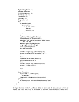 s`%5  3W7V51P (2`%5  (WV51P UWTS9 9 0
byC8 G 5(4F4D 3Wt425(4F4D 3WCUWST9 9 0
G 53A#T9 5$  (W85$1P '(9  h'2F 3WCUWTS9 9 0
G 53A#T9 5$  (Wu8 ` hWu8 ` UWST9 9 0
Y74D§ F p53 7S3SUWTS9 9 0
©x 5(h2!(2`d5G§8By 40
G 8P W` ¤ #39 S75 tWS9 9 0
A 6 ‚
 uS¢ ¤ 4P31 ¤  W( V5'ib uV'9 465 ¨ ‚
4 6TWTh'B63W w$5(i ¢ 8B 4¨f‚
 u ¢ ¤ 421 ¤  W V5'ib uV'9 4F5%¨©‚
¤© 41¤  W  ¢¨C0
¤© 41¤  W p5'iG§FFST530
H
H
H
¤© 4$1  ThV 6 aYT4P  ThV 6@ `%5 'y5'uC'S9   (h2836 ¢¨C0
65'43WT4F53 4F5$  3Wp53W c96%5©¢! V51 E B789 0 r G 0) (1 )  23¨C0
$`%5  3W38512S`¤ 4P$1  (h2836% `d58s`y5  (W85$1P ¢ 8B% 4 ¦65'QST5'4p ¦F5(4P73W(425©¦
!#23¦78PS75©¦  © ¦82S(5%¨C0
((39  h8 3WGt(2`%5  (W85$1PF `%5 G 578#@9 5$  W85$1P ¢¨C0
h3W7u  ` t(2`d5  (W(V5$18 `d5 G 53A#%9 5  (W(uV ` ¢¨C0
425'424P 3WG2`d5  3W7V5'128 `d5 G 54P4P (W%¢¨C0
(S( U(2`y5  3Wp512A `%53 S3£¢3¨C0
E6E b%c e§g E2E x(5$`@ W   u8 9 5©¥2 E 2`   4P 2V0 u8p3G¢  ¦ ¨C0 V%¢  ¦   ¨ ¢
(S(8  F 85©¢!Db@c e§g%$¥('0)1$ 7DD7PW0 4253S 53WTi(57A5¡ £¢r s¤ £¥ 7 2#23¨C0
E6E 5(W(i
E6E x5`@ W   uV 9 5%2 E `   4P 2V0 uVF'C¢  ¦  ¡ ¨C0 V ¡¢  ¦ 1  ¨ ¢
(S(8 F W£¢CF5QS(5'468 `%58€(5(tV5¥B©i(i7¢¨3¨C0
E6E 5(W(i
E6E b%c e§g E2E x(5$`@ W   u8 9 5©¥2 E 2`   4P 2V0 u8p3G¢  ¦ 1 7 ¨C0 V ¢  ¦  ¡ ¨ ¢
(S(8  F 85©¢! 792 7D7DW% E ¥('0)1$ E b%c e§g%$23¨C0
E6E 5(W(i
H h'$8h'B ¢ cfB6 'x9 5X£¨I‚
 uS¢ (S(W XWyS9 9 ¦§¦ SF `%5£(Su uV53 G  w$5©¢¨(W   ¨
S8 h'9 5'' S3u uV5( ¢¨C0
 uS¢C$`%5  3W7V5'12SW XWSy9 9 ¨f(2`d5  3W7V518 B('W(i%9 53s2`%5©71h57$8 3W0¢ £¨V0
H u8 WT'9 9 6 ‚
 uS¢ ¤ 4P31  (h28(56 W XWSy9 9 ¨ ¤© 421  7'h28(56% F5(9 54P5(s`%5  3W3851£¢C2`d5  3Wp512 ¨C0
H
H
H
O Page Compiler também verifica a data de alteração do arquivo que contém a
página JSP: caso essa data se modifique, o processo de compilação é executado
 
