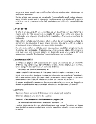 novamente para garantir que modificações feitas na página sejam visíveis para os
usuários da aplicação.
Devido a todo esse processo de compilação / recompilação, você poderá observar
que o primeiro acesso após a criação ou modificação de uma página JSP é sempre
mais lento que os acessos seguintes (até que haja uma modificação no conteúdo da
página).
  $¤£ ¡0345 1£© A D3© 6
O fato de uma página JSP ser convertida para um Servlet faz com que ela tenha o
mesmo ciclo de vida apresentado na seção 3.4 desse livro: existe uma etapa de
inicialização, uma etapa de atendimento de requisições, e finalmente, uma etapa de
finalização.
Não existem métodos equivalentes ao !$@¤  GF ¡¢ ou !$@# @$5£ ¡¢ de um Servlet para a etapa de
atendimento de requisições, já que o próprio conteúdo da página contém o código a
ser executado e retornado para o browser a cada requisição.
Por outro lado, existem os métodos '5! ©73$   ¡¢ e '05A! G$5AE@ ¡
 ¡¢ que possibilitam a implementação
de códigos de inicialização e finalização, respectivamente, da página JSP. A maneira
pela qual esses dois métodos podem ser declarados para uma página JSP será
apresentada na seção “Declarações” mais adiante nesse mesmo capítulo.
  $¡ ¡  1A ¥ ABE £ C © 3E   ¥F345 £ C
Já vimos nas páginas JSP apresentadas até agora um exemplo de um elemento
dinâmico; na página #4E2$ B #4)$H 3'5A! apresentada na seção 7.2 desse capítulo, por exemplo,
temos a seguinte linha contendo um elemento dinâmico:
 4P5(S5W(i(5p5'q(r s65b2#dcX65'QST5'4pF `%58€(5(tV5¥B©i3i¢¨ c($¥2
, onde o conteúdo do elemento dinâmico está delimitado pelos caracteres ¤£¢ £ e ¢ § .
Este é apenas um tipo de elemento dinâmico, chamado comumente de “expressão”.
Além desse, existem outros 4 tipos principais de elementos dinâmicos que podem estar
presentes em uma página JSP: diretivas, scriptlets, declarações e JavaBeans.
As seções seguintes irão apresentar, de maneira mais detalhada, cada um desses tipos
de elementos dinâmicos que poderão ser utilizados por você em suas páginas JSP.
  $£¢¥¤03§ A 3D69C
O primeiro tipo de elemento dinâmico que iremos estudar será a diretiva.
O formato básico de uma diretiva é o seguinte:
Formato básico de uma diretiva de uma página JSP
c   i p58 #%tW(3t5¥Bf8P x(SV  ! #'9 3 Bf8P x(SV  2©W(t5B©86 x(S(V  2 #%'9 DBfA6 x(S(V  2
 
c($
, onde a palavra !3$ E0G$D$ 1) deve ser substituída por !F)$H G , $ 7$9  6 !$G ou )FH¦ $
¡ . Para cada um desses
tipos de diretivas, existem conjuntos de atributos específicos utilizados para parametrizar
a diretiva.
 