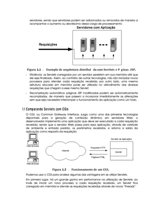 servidores, sendo que servidores podem ser adicionados ou removidos de maneira a
acompanhar o aumento ou decréscimo dessa carga de processamento.
 Figura 1.1 Exemplo de arquitetura distribu da com Servlets e PÆginas JSP.í
Q Eficiência: os Servlets carregados por um servidor persistem em sua memória até que
ele seja finalizado. Assim, ao contrário de outras tecnologias, não são iniciados novos
processos para atender cada requisição recebida; por outro lado, uma mesma
estrutura alocada em memória pode ser utilizada no atendimento das diversas
requisições que chegam a esse mesmo Servlet.
Q Recompilação automática: páginas JSP modificadas podem ser automaticamente
recompiladas, de maneira que passem a incorporar imediatamente as alterações
sem que seja necessário interromper o funcionamento da aplicação como um todo.
#%$#¢¡¤£¦¥ )B6¨§ 6BE©£ A§ 1A C 5£¦¥¡!# C
O CGI, ou Common Gateway Interface, surgiu como uma das primeiras tecnologias
disponíveis para a geração de conteúdo dinâmico em servidores Web: o
desenvolvedor implementa uma aplicação que deve ser executada a cada requisição
recebida, sendo que o servidor Web passa para essa aplicação, através de variáveis
de ambiente e entrada padrão, os parâmetros recebidos, e retorna a saída da
aplicação como resposta da requisição.
 Figura 1.2 Funcionamento de um CGI.
Podemos usar o CGI para analisar algumas das vantagens em se utilizar Servlets.
Em primeiro lugar, há um grande ganho em performance na utilização de Servlets: ao
invés de iniciar um novo processo a cada requisição recebida, um Servlet fica
carregado em memória e atende as requisições recebidas através de novos “threads”.
 