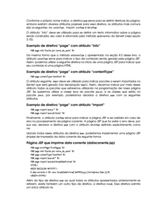 Conforme o próprio nome indica, a diretiva !$)8HG serve para se definir diretivas da página;
embora existam diversos atributos possíveis para essa diretiva, os atributos mais comuns
são os seguintes: $ 7 ¤@, 9D@47FG7F¡
¡
!G , import, GE E@4E#4)$HG e $ 5 £2EE@E# )$HG .
O atributo “info” deve ser utilizado para se definir um texto informativo sobre a página
sendo construída; seu valor é retornado pelo método HG8¨GE1£ G$©7 ¤@  ¡¢ do Servlet (veja seção
3.10).
Exemplo de diretiva “page” com atributo “info”
c   (2`y5  WuV ¡!374Ph'2 V( W((5§¤ai3¥¤a'Sp3 2 c($
Da mesma forma que o método 5G8 @$78G$78¡
¡
!G  ¡¢ apresentado na seção 4.2 desse livro, o
atributo 9@$7FG$7F¡
¡
!G serve para indicar o tipo de conteúdo sendo gerado pela página JSP.
Assim, podemos utilizar a seguinte diretiva no início de uma página JSP para indicar que
seu conteúdo é uma página HTML.
Exemplo de diretiva “page” com atributo “contentType”
c   (2`y5Uh7W3853W3 c6%5%! V512 E B(8t9 2Ec$
O atributo seguinte, $ B !@ E deve ser utilizado para indicar pacotes a serem importados no
Servlet que será gerado (via declaração $ B !$@4E0). Assim, devemos indicar por meio desse
atributo todos os pacotes que estaremos utilizando na programação de nossa página
JSP. Se quisermos utilizar a classe ¤ G89D@E do pacote ')$1 )3 6$  , e as classes que estão no
pacote ' )1 )83$ @ , por exemplo, poderíamos declarar a diretiva !$)8H G com os seguintes
atributos:
Exemplo de diretiva “page” com atributo “import”
c   (2`y5  3A£!V 2#3  3 )92(cA$
c   (2`y5  3A£!V 2#3 S8 9  ¡ 5'hV( 2 c$
Finalmente, o atributo GE E@4E#4)$HG serve para indicar a página JSP a ser exibida em caso de
erro no processamento da página corrente. A página JSP que for exibir o erro deve, por
sua vez, declarar a diretiva !8)$HG com o atributo $ 5¦£2EE@4E# )FH G definido explicitamente como
E 6G .
Usando todos esses atributos da diretiva !F)$H G , poderíamos implementar uma página JSP
simples de impressão da data corrente da seguinte forma:
Página JSP que imprime data corrente (datacorrente.jsp)
c   (2`y5U52pFs(2`%5%!3TPp(s`@ 4P 2 c$
c   (2`y5  WuV ¡!374Ph'2 V( W((5§¤ai3¥¤a'Sp3 2 c($
c   (2`y5Uh7W3853W3 c6%5%! V512 E B(8t9 2Ec$
c   (2`y5  3A£!V 2#3 S8 9  )92 c$
c   (2`y5  3A£!V 2#3 V5'12A G  39 5©'y$V5  T3Ft2£2 c$
'b%cfe§g%$
 ('0) ¡   ©g ©€%2 ¢            %2D$
B i(pXhP653Wp5 5bdcAXW5§ G  (9 5 'd2V5  T36t2 ¢!Ci(i E e§e E 6©6@6©6 23¨¡ uV36t2 ¢CW(5§ 'y$85G¢¨3¨ c$
 E  ('0)1$ E b%c eHg0$
Além do tipo de diretiva !$)8H G ao qual todos os atributos apresentados anteriormente se
referem, existe também um outro tipo de diretiva, a diretiva $ 7$9  6 !FG . Essa diretiva admite
um único atributo ¤5$  G .
 