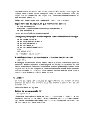 Essa diretiva deve ser utilizada para incluir o conteúdo de outro arquivo na página JSP
corrente, sendo que esse arquivo tanto pode conter um conteúdo estático, como uma
página HTML (ou pedaço de uma página HTML), como um conteúdo dinâmico, ou
seja, uma outra página JSP.
Sendo assim, podemos reescrever a página JSP anterior da seguinte forma
Segunda versão da página JSP que imprime data corrente
c    Wh'9 S(i5§uV 9 5 !¡h''x5(h''9 B73 4P 2 cA$
B i(pXhP653Wp5 5bdcAXW5§ G  (9 5 'd2V5  T36t2 ¢!Ci(i E e§e E 6©6@6©6 23¨¡ uV36t2 ¢CW(5§ 'y$85G¢¨3¨ c$
c    Wh'9 S(i5§uV 9 5 !pp'i'753 B389 2 c$
, sendo que o conteúdo do arquivo 9D) ¡ G9 F)  @3'5A! é
Cabeçalho para página JSP que imprime data corrente (cabecalho.jsp)
c   (2`y5U52pFs(2`%5%!3TPp(s`@ 4P 2 c$
c   (2`y5  WuV ¡!374Ph'2 V( W((5§¤ai3¥¤a'Sp3 2 c($
c   (2`y5Uh7W3853W3 c6%5%! V512 E B(8t9 2Ec$
c   (2`y5  3A£!V 2#3 S8 9  )92 c$
c   (2`y5  3A£!V 2#3 V5'12A G  39 5©'y$V5  T3Ft2£2 c$
'b%cfe§g%$
 ('0) ¡   ©g ©€%2 ¢            %2D$
, e o conteúdo do arquivo E@!8)8!G43B  é
Rodapé para página JSP que imprime data corrente (rodape.html)
 E  ('0)1$ E b%c eHg0$
A vantagem de utilizar essa diretiva está no fato de que você pode manter conteúdo
estático ou dinâmico comum a diversas páginas JSP em arquivos separados, incluídos,
através dessa diretiva, conforme a necessidade. Podemos, por exemplo, construir novas
páginas JSP que incluem o arquivo de cabeçalho 9F) ¡ G892)¦ @ $3'05A! e E@£! )8! G$3$0B  : se for necessário
mudar o conteúdo do cabeçalho ou do rodapé, não precisaremos editar todas as
nossas páginas, apenas o conteúdo desses arquivos.
  $¡ ¡ ¡¦ )¨§ A CC7@BA C
Em todas as páginas JSP construídas até agora utilizamos um elemento dinâmico
chamado de £ ¢4!4EG$525¦¥8@ : esse elemento serve para imprimir o resultado ¨ E $ 74H de uma
expressão Java.
Sua sintaxe básica é a seguinte:
Sintaxe de uma expressão JSP
c(a51'p5(4F4 ¤6Y%2#%¡$ c$
Obviamente, esse elemento pode ser utilizado para imprimir o conteúdo de uma
variável do tipo ¨ E $ 78H, ou até mesmo de uma constante ¨$E2$ 74H. Supondo que    G ¢ @ seja
uma variável ¨E2$ 7$H , por exemplo, poderíamos incluir o seguinte elemento em uma página
JSP para imprimir o conteúdo da variável:
 