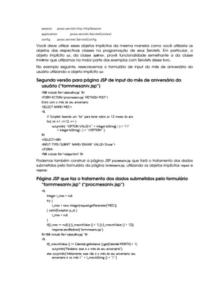 session javax.servlet.http.HttpSession
application javax.servlet.ServletContext
config javax.servlet.ServletConfig
Você deve utilizar esses objetos implícitos da mesma maneira como você utilizaria os
objetos das respectivas classes na programação de seus Servlets. Em particular, o
objeto implícito @86, da classe   52! ¢ E$ G4E, provê funcionalidade semelhante a da classe
#4E2$ 7F¢ E$ G4E que utilizamos na maior parte dos exemplos com Servlets desse livro.
No exemplo seguinte, reescrevemos o formulário de input do mês de aniversário do
usuário utilizando o objeto implícito @46:
Segunda versão para página JSP de input do mês de aniversário do
usuário (“formmesaniv.jsp”)
c    Wh'9 S(i5§uV 9 5 !¡h''x5(h''9 B73 4P 2 cA$
   ©€e B  cfr 08 2V(6'h'54F'W #% 4P 2©ea3c b E'F2¡s¥ G c 2#$
W(8A5Uh7   ¡
4 iT5U4253S 'W% #75p42Y'F 3¨
 G Tg%  c 8 B eQ 2Ce  G 23$
c
EFE§G h3F $89 5¨3uV$w5(W(iUST ! uV( 2 ('6U p57A3 467x(65U(4 © 5'46534Rit'W
uV ¢© W    0 ¡   0 @%@G¨
3S78 6 W89 W%¢ !£d©s'cfr 08 ¡ B g@4   7 2£2 @ r W7V5`d536 V G 8P W`1¢fF¨(@b!47 2#$2
@ r W7V5`d53F V G 82 W3`1¢f ¨A@b!# E ©s'cfr  8 $¥2 ¨¡0
cE$
 EFG g%  c($(€%$
'r 8fs©4@c c )@s %2 G 4 (e§r cE2 8FB e %¥23@8 ¡ r B €02 ¡ B!g@4 %2#W#% 'd23$
 E  %©€e $
c    Wh'9 S(i5§uV 9 5 !pp'i'753 B389 2 c$
Podemos também construir a página JSP !4E@49FB G$5A)47 $ 1$3'5D! que fará o tratamento dos dados
submetidos pelo formulário da página ¤@$EB BRGF5A)47 $ 1$3'5! , utilizando os objetos implícitos E0G ¦F6 G85 e
EG$5D! @$785G :
Página JSP que faz o tratamento dos dados submetidos pelo formulário
“formmesaniv.jsp” (“procmesaniv.jsp”)
c
r W(V5$`@5( 9 ¤ t5'4 UWST9 9 0
86 ‚
9 ¤ t5'4QtW(5¥ r W385`y57 ¢CF5Q7S75'468 `%58s'F't5$V5 ¢!Ve  G 23¨¨C0
H h8h'B ¢1'h5$8 3W¥¤a5%¨f‚
9 ¤ t5'4QtWS9 9 0
H
 u3¢¢V9 ¤ t54QtW%ST9 9 ¨¡   ¢¡9 ¤ 54P  W ¡ '9 S(5 ¢D¨(  ¨    ¢C9 ¤ 54P  W ¡ '9 S(5 ¢D¨($ © ¨¨
F54DW(4F5( 4F53WTi3€(5(i A5'h£¢! uCFt5'4F'WT #% 4P 23¨C0
cE$¥dc    W(h39 S(i(5§u8 9 5%!Ch'x(5'h'9 BT3 4P%2EcE$
c
 u3¢C9 ¤ t54P  W ¡ '9 S(5G¢¨(¡  '9 5(W(i'F `%5$8r W(46V'Wh5G¢¨V `%5£¢  '9 53W7i3'6 e08 c bF¨ @  ¨
3S78 6 W89 W%¢!Vs'p(x¡5(W(4 ¦T5'424F5G5  ¡
4 i54F5S'WT #5(F4FY(F %W 23¨C0
59 425t3S78 F W89 W0¢!Vr W3u 5(9  wt53WV5 ¦(5(4P465 W ¤(85  ¡
4 i5U4253S 3W #5364FY(F 0(4253S
'W% #%53A4PY'2 85 W(  ¡
4 79232 @ 9 ¤ t5(4P 8 G AF W(` ¢¨ @b!47 28 23¨C0
 