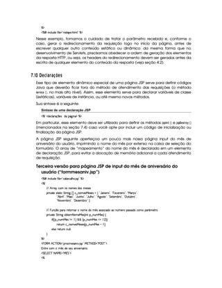 cE$
c    Wh'9 S(i5§uV 9 5 !pp'i'753 B389 2 c$
Nesse exemplo, tomamos o cuidado de tratar o parâmetro recebido e, conforme o
caso, gerar o redirecionamento da requisição logo no início da página, antes de
escrever qualquer outro conteúdo estático ou dinâmico: da mesma forma que no
desenvolvimento de Servlets, precisamos obedecer a ordem de geração dos elementos
da resposta HTTP, ou seja, os headers do redirecionamento devem ser gerados antes da
escrita de qualquer elemento do conteúdo da resposta (veja seção 4.2).
  $# ¡
¤0A 5146¨§ 6 8 @BA C
Esse tipo de elemento dinâmico especial de uma página JSP serve para definir códigos
Java que deverão ficar fora do método de atendimento das requisições (o método
5G4E01 $ 9DG  ¡¢ , no mais alto nível). Assim, esse elemento serve para declarar variáveis de classe
(estáticas), variáveis de instância, ou até mesmo novos métodos.
Sua sintaxe é a seguinte:
Sintaxe de uma declaração JSP
c(W $i(53h'9 '6q  5(4 iTU(Y2`a W(¡$ c($
Em particular, esse elemento deve ser utilizado para definir os métodos '05!©73$ ¥ ¡¢ e '052!¤ G85E@ ¡
 ¡¢
(mencionados na seção 7.4) caso você opte por incluir um código de inicialização ou
finalização da página JSP.
A página JSP seguinte aperfeiçoa um pouco mais nossa página input do mês de
aniversário do usuário, imprimindo o nome do mês por extenso na caixa de seleção do
formulário. O array de “mapeamento” do nome do mês é declarado em um elemento
de declaração JSP, para evitar a alocação de memória adicional a cada atendimento
de requisição.
Terceira versão para página JSP de input do mês de aniversário do
usuário (“formmesaniv.jsp”)
c    Wh'9 S(i5§uV 9 5 !¡h''x5(h''9 B73 4P 2 cA$
c(W
EFE B!2p6 h7 (4XW(3t5(4 i4Xt53465'4
(2 #%2V54pp8 h G A6 W`  ¢ fh§¤ W((5'42e 54F5(4 U‚ !3Y7'W(5 A©23¦ !  T5#y53653 6©2D¦ !¡eR3pq 2D¦
!4B x(P 9 2D¦%!pe ' ©2#¦%!YySW(B(©2D¦%! YTS9 B(%2¦ ! B©`%4FV%23¦ ! G 5$853x(p 2#¦%! S38Sx(p©2#¦
! 8f#5x(p©2D¦ !D'y53w$53xp 2 H 0
EFE  %STW(q ¤7U(3AUF5VFWT'  W((t5Ui(  ¡
4 '424F(h3 it'W£¢t5pU(424Fi3th't(' ¢(t5AA
(2 #%2V5 G 82 W` x$85( 8a(t53eR5'4d¢C W ¥¤ WSTUeR5'4d¨ ‚
 u4¢¢¡¤ WTSe 54 $¡  ¨ ¦ ¦ ¢C¥¤ WSteR5'4 ¥  ¨¨
65FSFWth§¤ W((5'42e 54P54  C¥¤ WSTUeR5'4    ¢¡0
59 425 65FSFW WTS9 9 0
H
cE$
   ©€e B  cfr 08 2V(6'h'54F'W #% 4P 2©ea3c b E'F2¡s¥ G c 2#$
W(8A5Uh7   ¡
4 iT5U4253S 'W% #75p42Y'F 3¨
 G Tg%  c 8 B eQ 2Ce  G 23$
c
 