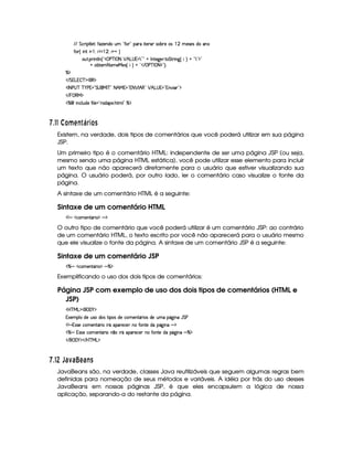 EFE§G h3F $89 5¨3uV$w5(W(iUST ! uV( 2 ('6U p57A3 467x(65U(4 © 5'46534Rit'W
uV ¢© W    0 ¡   0 @%@G¨
3S78 6 W89 W%¢!3d scfr  8 ¡ B!g4 % 792D2@ r Wp5`%5F 8 G A6 W`1¢fF¨A@G!47923$2
@ xp53 8 3t5'eR5(4 ¢© ¨(@b!# E ©s'c r 08 $23¨C0
cE$
 EFG g%  c($(€%$
'r 8fs©4@c c )@s %2 G 4 (e§r cE2 8FB e %¥23@8 ¡ r B €02 ¡ B!g@4 %2#W#% 'd23$
 E  %©€e $
c    Wh'9 S(i5§uV 9 5 !pp'i'753 B389 2 c$
  $## ¡¤£¦¥ ABE 0P § 3£ C
Existem, na verdade, dois tipos de comentários que você poderá utilizar em sua página
JSP.
Um primeiro tipo é o comentário HTML: independente de ser uma página JSP (ou seja,
mesmo sendo uma página HTML estática), você pode utilizar esse elemento para incluir
um texto que não aparecerá diretamente para o usuário que estiver visualizando sua
página. O usuário poderá, por outro lado, ler o comentário caso visualize o fonte da
página.
A sintaxe de um comentário HTML é a seguinte:
Sintaxe de um comentário HTML
¡WX h3t5(W8Y'F  $X`$
O outro tipo de comentário que você poderá utilizar é um comentário JSP: ao contrário
de um comentário HTML, o texto escrito por você não aparecerá para o usuário mesmo
que ele visualize o fonte da página. A sintaxe de um comentário JSP é a seguinte:
Sintaxe de um comentário JSP
c X $h'(t53WpY'F ©$X c$
Exemplificando o uso dos dois tipos de comentários:
Página JSP com exemplo de uso dos dois tipos de comentários (HTML e
JSP)
'b%cfe§g%$¥('0)1$
1'53(9 Xi5S(4Fi((4 F 4 i5th't53W38Y'F '4Ri(5 StX(Y2`  W(QY G s
¡WXa464F5Uht53WpY'F U pYU(3p5(h5 WTXuV(W(V5tiU7Y2`  W(X6$
c X T4F425Uh3 53WVY(F W ¤( pYX(('F5h'5(HW7XuVWV5it'Y$`@ WTXQc$
 E  ('0)1$ E b%c eHg0$
  $#2  T6 D6 ¦BA96 EC
JavaBeans são, na verdade, classes Java reutilizáveis que seguem algumas regras bem
definidas para nomeação de seus métodos e variáveis. A idéia por trás do uso desses
JavaBeans em nossas páginas JSP, é que eles encapsulem a lógica de nossa
aplicação, separando-a do restante da página.
 