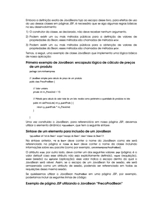Embora a definição exata de JavaBeans fuja ao escopo desse livro, para efeitos de uso
do uso dessas classes em páginas JSP, é necessário que se siga algumas regras básicas
no seu desenvolvimento:
1) O construtor da classe, se declarado, não deve receber nenhum argumento.
2) Podem existir um ou mais métodos públicos para a definição de valores de
propriedades do Bean; esses métodos são chamados de métodos 5G8G4E.
3) Podem existir um ou mais métodos públicos para a obtenção de valores de
propriedades do Bean; esses métodos são chamados de métodos H$G$GE.
Temos, a seguir, uma exemplo de classe JavaBean que implementa uma lógica básica
de nossa aplicação:
Primeiro exemplo de JavaBean: encapsula lógica de cálculo de preços
de um produto
'h¡¤$`%5th'(  WTB(5'p54F'0
EFE YT2#y¡'5('Wt4P  (9 54H('6XhY(9 h'Sy9 ti5p5(q'ti5S£p(iS8
3Syx(9  hXh'9 '4F4Xs(F5h'(sp'i%(5'W‚
EFE ¡ (9  STW pY'F 
(2 #%2V5  W( 8¤ s(p5(h©4aW i   a0
EFE e 5p'i('(Fvh'Y'9 h'S%9 Ui(t#39 (I8V(9i5S£9 p53¨yp5(h'53x75Uh33£¢'t5FpUtQS'W38 i(i5Xi5p(iSp'4HW7 9 p5
(Sx9  hU W(©h39 h(s(F5h'3gTV5%¢f W!§¤ QS('W78s(p'i(4 ¨©‚
F5$AS6W §¤ QS('W8s(6'i(4R)U6¤ s(p5'h34 W i0
H
H
Uma vez construído o JavaBean, para referenciá-lo em nossa página JSP, devemos
utilizar o elemento dinâmico ¤ '52!$#6 5G ¥8G )47 § , que tem a seguinte sintaxe:
Sintaxe de um elemento para inclusão de um JavaBean
' 4©¨ S(465©5('W i 2D' itiG(5''W $2f42h'5%2354Phti 75''W $2fh39 424 ¡2Dh'9 4P465UiG(5'W $2 E $
Na sintaxe anterior, ¤#$ ! !F@ ¥4G8) 7 § deve conter o nome do JavaBean como ele será
referenciado na página e ¤ 9  )55G !8@ ¥ G4) 7¨§ deve conter o nome da classe incluindo
informações sobre seu pacote (como por exemplo, 9@4B 3B $ 78F)G4B !4EG85A) 3#E G9 @# E0@!¥4G )87).
O atributo 5A9@8!$G , por outro lado, deve conter um dos seguintes valores: !F)8H G (página; é o
valor default caso esse atributo não seja explicitamente definido), EG ¦86 G85 (requisição),
5G$55 $ @$7 (sessão) ou )$!8!¦ $ 9F) $ @$7 (aplicação); esse valor indica o escopo dentro do qual o
JavaBean será visível. Assim, se o escopo de um JavaBean for de sessão, ele será
armazenado como um atributo de sessão, podendo ser referenciado em todas as
requisições dessa mesma sessão.
Se quiséssemos utilizar o JavaBean # EG9 @# E@£!¥$G8) 7 em uma página JSP, por exemplo,
poderíamos incluir as seguintes linhas de código:
Exemplo de página JSP utilizando o JavaBean “PrecoProdBean”
 