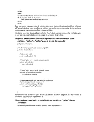 'b%cfe§g%$
 ('0)1$
' 4©¨ S(465©5('W i 2¡s365'h3s(p(iSV©2 h39 '4F42¡h3   WB(5('65'4F' sp5h'3s(6'i%5''W 2 E $
c(a!D p5(q'v8V(9i( 9 V5i(5   FiS84 5@¨ !
@ r W7V5`d53F V G 8F W`F¢Cs3A5'h'(s(Fi7S3V7 h39 h'sp5(h3gTV5%¢   ¨¨Fc$
 E  ('0)1$
 E b@c eHg0$
Esse elemento ¤ '52!$#6 5G ¥8G )47 § não é o único elemento disponibilizado pela API de páginas
JSP para trabalhar com JavaBeans: existem elementos para referenciar diretamente os
métodos HG $G$E e 5G$G$E dos JavaBeans desenvolvidos.
Ainda no exemplo de JavaBean anterior (# EG89@#E@¦!¥ G4) 7), vamos acrescentar métodos HG8GE
e 5GFGE para a propriedade com o preço de unidade do produto:
Segundo exemplo de JavaBean: aperfeiçoa PrecoProdBean com
métodos “getter” e “setter” para o preço de unidade
'h¡¤$`%5th'(  WTB(5'p54F'0
EFE YT2#y¡'5('Wt4P  (9 54H('6XhY(9 h'Sy9 ti5p5(q'ti5S£p(iS8
3Syx(9  hXh'9 '4F4Xs(F5h'(sp'i%(5'W‚
EFE ¡ (9  STW pY'F Xi5u (S9 
(2 #%2V5  W( 8¤ s(p5(h©4aW i   a0
EFE e 5p'i(G! `%5VV5 2I('6X p5(qUitS%W i(i35ti( (Fi%SV
(Sx9  hU W(f`d5Fs365'h34 W i%¢¨f‚
F5$AS6W 6¤ s(F5h34fW( i70
H
EFE e 5p'i(G!C425'Cp53 2I('6X 65'q(ti3SW ii(5Xi6'iS8
(Sx9  h§#y3 i4258s(F5h'34 W i%¢C W ¥¤ p5(h@4aW i%¨ ‚
6¤ s(p5h'34 W iGt¥¤ p5(h34fW iy0
H
EFE e 5p'i('(Fvh'Y'9 h'S%9 Ui(t#39 (I8V(9i5S£9 p53¨yp5(h'53x75Uh3
EFE (3 ¢'586XtQ%S('WF i(i(5Ui(5 (6'i%SV4HWT 9 85
(Sx9  hU W(©h39 h(s(F5h'3gTV5%¢C W ¥¤aQ%S('W8s(pi4 ¨f‚
F5$AS6W §¤ QS('W8s(6'i(4R)U6¤ s(p5'h34 W i0
H
H
Para referenciar o método HG$GE de um JavaBean, a API de páginas JSP disponibiliza o
elemento ¤ '05A! #HG8# E@4! G$E0¡
§ , cuja sintaxe é:
Sintaxe de um elemento para referenciar o método “getter” de um
JavaBean
' 4©¨`%5$As(p((53A 6 W('5 23WT't5Xi YT2#%¡5('W%$2©635¡ 61¥23W((t5XiUTp32 5ii(5%$2 E $
 