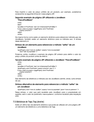 Para imprimir o valor do preço unitário de um produto, por exemplo, poderíamos
acrescentar as seguintes linhas em nossa página JSP:
Segundo exemplo de página JSP utilizando o JavaBean
“PrecoProdBean”
'b%cfe§g%$
 ('0)1$
' 4©¨ S(465©5('W i 2¡s365'h3s(p(iSV©2 h39 '4F42¡h3   WB(5('65'4F' sp5h'3s(6'i%5''W 2 E $
 p5(q' SWT 8Y'6 vi Tp(i7S38a5b 423¨`@5$8sp('5¡ 6 WT't5©2¡sp5h'3s(6'iSV%2
(63(5(p 612¡p5(h34 W i%2 E $
 E  ('0)1$
 E b@c eHg0$
Da mesma forma como existe um elemento dinâmico para referenciar métodos HG F GE de
JavaBeans, também existe um elemento dinâmico para os métodos 5GFGE. A sintaxe
desse elemento é:
Sintaxe de um elemento para referenciar o método “setter” de um
JavaBean
' 4©¨ 4F58s(6353A 6 W't5 2#W(3t5Xi( Y7#¡(5'W%$2Ip3753A 6123WT3t5XiTU(F(F 5(i(i5 $2
#39 S5 2#6#7(9 ( iUTF(32 5ii(5©$¥2 E $
Podemos, então, modificar o exemplo de página JSP anterior para definir o valor do
preço unitário do produto antes de exibi-lo:
Terceiro exemplo de página JSP utilizando o JavaBean “PrecoProdBean”
'b%cfe§g%$
 ('0)1$
' 4©¨ S(465©5('W i 2¡s365'h3s(p(iSV©2 h39 '4F42¡h3   WB(5('65'4F' sp5h'3s(6'i%5''W 2 E $
' 4©¨ 4F58s(6353A 6 W't5 2VsA5'h'(s(Fi7S3V 2 p53A 612VA53h©4aWy i 2 #%39 S(5©¥227 2 E $
 p5(q' SWT 8Y'6 vi Tp(i7S38a5b 423¨`@5$8sp('5¡ 6 WT't5©2¡sp5h'3s(6'iSV%2
(63(5(p 612¡p5(h34 W i%2 E $
 E  ('0)1$
 E b@c eHg0$
Esse elemento de referência a métodos 5G8 G4E de JavaBeans admite, ainda, outra sintaxe
de uso:
Sintaxe alternativa de elemento para referenciar o método “setter” de
um JavaBean
' 4©¨ 4F58s(6353A 6 W't5 2#W(3t5Xi( Y7#¡(5'W%$2Ip3753A 6123WT3t5XiTU(F(F 5(i(i5 $2 36'G23WT3v5Xi(( ¢'t58p%$2 E $
Nessa sintaxe, o valor que será recebido pelo JavaBean para a propriedade em
questão, será o valor do parâmetro ¤ 7@ 8B G !$@ !$)4E¢¡FB G$E0@¨§ , conforme recebido pela requisição
HTTP.
  $#dI ¦ 34P213£  A 576 C © A S 6R9C¡ S 6 R ¦34P¨§ 6§ 3AC£¢
Existe um último tipo de elemento dinâmico que pode ser utilizado em uma página JSP:
um elemento de referência a uma biblioteca de Tags.
 