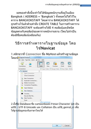 12
การเพิ่มข้อมูลลงฐานข้อมูลด้วยภาษา JSP&SQL
ผลของคำาสั่งนี้จะทำาให้ได้ข้อมูลพนักงานที่อยู่ในเมือง
Bangkok ( ADDRESS = ‘Bangkok’) ทั้งหมดไปใส่ไว้ใน
ตาราง BANGKOKSTAFF โดยตาราง BANGKOKSTAFF ได้
ถูกสร้างไว้แล้วด้วยคำาสั่ง CREATE TABLE ในการสร้างตาราง
BANGKOKSTAFF จะต้องสร้างให้มี 4 คอลัมน์และมีชนิด
ข้อมูลตรงกับคอลัมน์ของตารางพนักงานขาย (โดยไม่จำาเป็น
ต้องมีชื่อคอลัมน์เหมือนกัน)
วิธีการสร้างตารางในฐานข้อมูล โดย
ใช้Navicat
1.คลิกขวาที่ Connection ชื่อ MyHost แล้วสร้างฐานข้อมูล
โดยเข้าไปเลือกที่ New Database…
2.ตั้งชื่อ Database ชื่อ cartoonbook กำาหนด Character set เป็น
utf8 – UTF-8 Unicode และ Collation เป็น utf8_genral_ci เพื่อ
ให้ฐานข้อมูลรองรับภาษาไทยได้
 