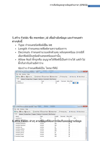 14
การเพิ่มข้อมูลลงฐานข้อมูลด้วยภาษา JSP&SQL
5.สร้าง Fields ชื่อ member_id เพื่ออ้างอิงข้อมูล และกำาหนดค่า
ต่างๆดังนี้
 Type กำาหนดชนิดฟิลด์เป็น int
 Length กำาหนดขนาดฟิลด์ตามความต้องการ
 Decimals กำาหนดจำานวนหลักตัวเลข หลังจุดทศนิยม (กรณีที่
เลือกฟิลด์เป็นชนิดตัวเลขทศนิยมเท่านั้น
 Allow Null ติ๊กถูกคือ อนุญาตให้ฟิลด์นี้เป็นค่าว่างได้ แต่ถ้าไม่
ติ๊กก็เท่ากับห้ามมีค่าว่าง
ช่องว่าง กำาหนดฟิลด์เป็น ไพรมารีคีย์
6.สร้าง Fields ต่างๆ ตามข้อมูลที่ต้องการจัดเก็บลงบนฐานข้อมูล
 