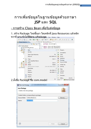 16
การเพิ่มข้อมูลลงฐานข้อมูลด้วยภาษา JSP&SQL
การเพิ่มข้อมูลในฐานข้อมูลด้วยภาษา
JSP และ SQL
- การสร้าง Class Bean เพื่อรับส่งข้อมูล
1. สร้าง Package ใหม่ขึ้นมา โดยคลิกที่ Java Resources แล้วคลิก
ขวาที่ src เข้าไปที่New >Package
2.ตั้งชื่อ Package ชื่อ com.model
 