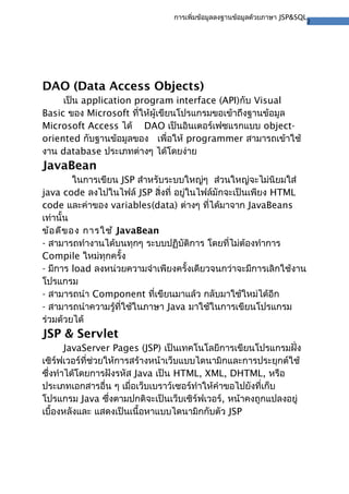 2
การเพิ่มข้อมูลลงฐานข้อมูลด้วยภาษา JSP&SQL
DAO (Data Access Objects)
เป็น application program interface (API)กับ Visual
Basic ของ Microsoft ที่ให้ผู้เขียนโปรแกรมขอเข้าถึงฐานข้อมูล
Microsoft Access ได้ DAO เป็นอินเตอร์เฟซแรกแบบ object-
oriented กับฐานข้อมูลของ เพื่อให้ programmer สามารถเข้าใช้
งาน database ประเภทต่างๆ ได้โดยง่าย
JavaBean
ในการเขียน JSP สําหรับระบบใหญ่ๆ ส่วนใหญ่จะไม่นิยมใส่
java code ลงไปในไฟล์ JSP สิ่งที่ อยู่ในไฟล์มักจะเป็นเพียง HTML
code และค่าของ variables(data) ต่างๆ ที่ได้มาจาก JavaBeans
เท่านั้น
ข้อดีของ การใช้ JavaBean
- สามารถทํางานได้บนทุกๆ ระบบปฏิบัติการ โดยที่ไม่ต้องทําการ
Compile ใหม่ทุกครั้ง
- มีการ load ลงหน่วยความจําเพียงครั้งเดียวจนกว่าจะมีการเลิกใช้งาน
โปรแกรม
- สามารถนํา Component ที่เขียนมาแล้ว กลับมาใช้ใหม่ได้อีก
- สามารถนําความรู้ที่ใช้ในภาษา Java มาใช้ในการเขียนโปรแกรม
ร่วมด้วยได้
JSP & Servlet
JavaServer Pages (JSP) เป็นเทคโนโลยีการเขียนโปรแกรมฝั่ง
เซิร์ฟเวอร์ที่ช่วยให้การสร้างหน้าเว็บแบบไดนามิกและการประยุกต์ใช้
ซึ่งทําได้โดยการฝังรหัส Java เป็น HTML, XML, DHTML, หรือ
ประเภทเอกสารอื่น ๆ เมื่อเว็บเบราว์เซอร์ทําให้คําขอไปยังที่เก็บ
โปรแกรม Java ซึ่งตามปกติจะเป็นเว็บเซิร์ฟเวอร์, หน้าคงถูกแปลงอยู่
เบื้องหลังและ แสดงเป็นเนื้อหาแบบไดนามิกกับตัว JSP
 