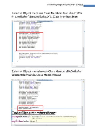 24
การเพิ่มข้อมูลลงฐานข้อมูลด้วยภาษา JSP&SQL
1.ประกาศ Object mem ของ Class MembersBean เพื่อเอาไว้รับ
ค่า และเพื่อเรียกใช้เมธอดหรือตัวแปรใน Class MembersBean
2.ประกาศ Object memdao ของ Class MembersDAO เพื่อเรียก
ใช้เมธอดหรือตัวแปรใน Class MembersDAO
Code Class MembersBean
packagecom.model;
publicclassMembersBean {
 