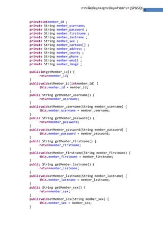 25
การเพิ่มข้อมูลลงฐานข้อมูลด้วยภาษา JSP&SQL
privateintmember_id ;
private String member_username;
private String member_password ;
private String member_firstname ;
private String member_lastname ;
private String member_sex ;
private String member_cartoon[] ;
private String member_address ;
private String member_county ;
private String member_phone ;
private String member_email ;
private String member_image ;
publicintgetMember_id() {
returnmember_id;
}
publicvoidsetMember_id(intmember_id) {
this.member_id = member_id;
}
public String getMember_username() {
returnmember_username;
}
publicvoidsetMember_username(String member_username) {
this.member_username = member_username;
}
public String getMember_password() {
returnmember_password;
}
publicvoidsetMember_password(String member_password) {
this.member_password = member_password;
}
public String getMember_firstname() {
returnmember_firstname;
}
publicvoidsetMember_firstname(String member_firstname) {
this.member_firstname = member_firstname;
}
public String getMember_lastname() {
returnmember_lastname;
}
publicvoidsetMember_lastname(String member_lastname) {
this.member_lastname = member_lastname;
}
public String getMember_sex() {
returnmember_sex;
}
publicvoidsetMember_sex(String member_sex) {
this.member_sex = member_sex;
}
 