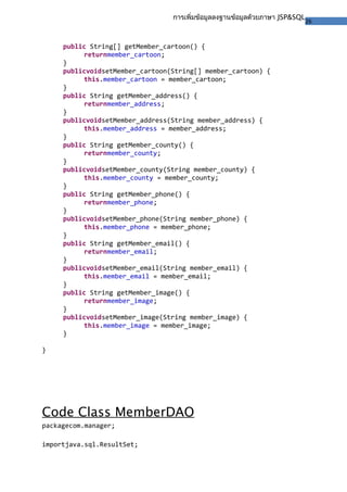 26
การเพิ่มข้อมูลลงฐานข้อมูลด้วยภาษา JSP&SQL
public String[] getMember_cartoon() {
returnmember_cartoon;
}
publicvoidsetMember_cartoon(String[] member_cartoon) {
this.member_cartoon = member_cartoon;
}
public String getMember_address() {
returnmember_address;
}
publicvoidsetMember_address(String member_address) {
this.member_address = member_address;
}
public String getMember_county() {
returnmember_county;
}
publicvoidsetMember_county(String member_county) {
this.member_county = member_county;
}
public String getMember_phone() {
returnmember_phone;
}
publicvoidsetMember_phone(String member_phone) {
this.member_phone = member_phone;
}
public String getMember_email() {
returnmember_email;
}
publicvoidsetMember_email(String member_email) {
this.member_email = member_email;
}
public String getMember_image() {
returnmember_image;
}
publicvoidsetMember_image(String member_image) {
this.member_image = member_image;
}
}
Code Class MemberDAO
packagecom.manager;
importjava.sql.ResultSet;
 