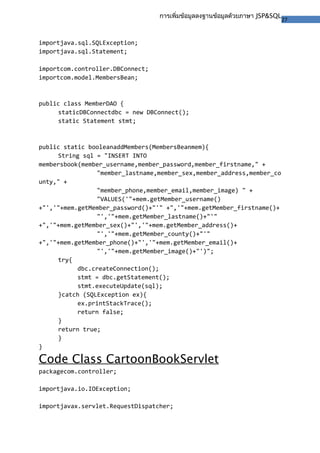 27
การเพิ่มข้อมูลลงฐานข้อมูลด้วยภาษา JSP&SQL
importjava.sql.SQLException;
importjava.sql.Statement;
importcom.controller.DBConnect;
importcom.model.MembersBean;
public class MemberDAO {
staticDBConnectdbc = new DBConnect();
static Statement stmt;
public static booleanaddMembers(MembersBeanmem){
String sql = "INSERT INTO
membersbook(member_username,member_password,member_firstname," +
"member_lastname,member_sex,member_address,member_co
unty," +
"member_phone,member_email,member_image) " +
"VALUES('"+mem.getMember_username()
+"','"+mem.getMember_password()+"'" +",'"+mem.getMember_firstname()+
"','"+mem.getMember_lastname()+"'"
+",'"+mem.getMember_sex()+"','"+mem.getMember_address()+
"','"+mem.getMember_county()+"'"
+",'"+mem.getMember_phone()+"','"+mem.getMember_email()+
"','"+mem.getMember_image()+"')";
try{
dbc.createConnection();
stmt = dbc.getStatement();
stmt.executeUpdate(sql);
}catch (SQLException ex){
ex.printStackTrace();
return false;
}
return true;
}
}
Code Class CartoonBookServlet
packagecom.controller;
importjava.io.IOException;
importjavax.servlet.RequestDispatcher;
 