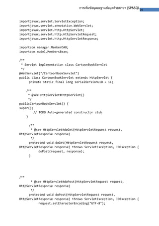 28
การเพิ่มข้อมูลลงฐานข้อมูลด้วยภาษา JSP&SQL
importjavax.servlet.ServletException;
importjavax.servlet.annotation.WebServlet;
importjavax.servlet.http.HttpServlet;
importjavax.servlet.http.HttpServletRequest;
importjavax.servlet.http.HttpServletResponse;
importcom.manager.MemberDAO;
importcom.model.MembersBean;
/**
* Servlet implementation class CartoonBookServlet
*/
@WebServlet("/CartoonBookServlet")
public class CartoonBookServlet extends HttpServlet {
private static final long serialVersionUID = 1L;
/**
* @see HttpServlet#HttpServlet()
*/
publicCartoonBookServlet() {
super();
// TODO Auto-generated constructor stub
}
/**
* @see HttpServlet#doGet(HttpServletRequest request,
HttpServletResponse response)
*/
protected void doGet(HttpServletRequest request,
HttpServletResponse response) throws ServletException, IOException {
doPost(request, response);
}
/**
* @see HttpServlet#doPost(HttpServletRequest request,
HttpServletResponse response)
*/
protected void doPost(HttpServletRequest request,
HttpServletResponse response) throws ServletException, IOException {
request.setCharacterEncoding("UTF-8");
 