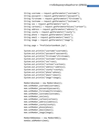 29
การเพิ่มข้อมูลลงฐานข้อมูลด้วยภาษา JSP&SQL
String username = request.getParameter("username");
String password = request.getParameter("password");
String firstname = request.getParameter("firstname");
String lastname = request.getParameter("lastname");
String sex = request.getParameter("sex");
String cartoon[] = request.getParameterValues("cartoon");
String address = request.getParameter("address");
String county = request.getParameter("county");
String phone = request.getParameter("phone");
String email = request.getParameter("email");
String image = request.getParameter("image");
String page = "ProfileCartoonBook.jsp";
System.out.println("username"+username);
System.out.println("password"+password);
System.out.println("firstname"+firstname);
System.out.println("lastname"+lastname);
System.out.println("sex"+sex);
System.out.println("cartoon"+cartoon);
System.out.println("address"+address);
System.out.println("county"+county);
System.out.println("phone"+phone);
System.out.println("email"+email);
System.out.println("image"+image);
MembersBeanmem = new MembersBean();
mem.setMember_username(username);
mem.setMember_password(password);
mem.setMember_firstname(firstname);
mem.setMember_lastname(lastname);
mem.setMember_sex(sex);
mem.setMember_cartoon(cartoon);
mem.setMember_address(address);
mem.setMember_county(county);
mem.setMember_phone(phone);
mem.setMember_email(email);
mem.setMember_image(image);
MemberDAOmemdao = new MemberDAO();
memdao.addMembers(mem);
 