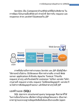 3
การเพิ่มข้อมูลลงฐานข้อมูลด้วยภาษา JSP&SQL
Servlets เป็น Componet ด้านเซิร์ฟเวอร์ที่มีประสิทธิภาพ ใน
การพัฒนาโปรแกรมฝั่งเซิร์ฟเวอร์ ทําหน้าที่ จัดการกับ request และ
response ต่างๆ และส่งค่าไปแสดงผลใน JSP
ภาพที่อธิบายถึงการทํางานของ Servlet และ JSP เมื่อมีผู้ใช้มา
ใช้งานหน้าเว็ปผ่าน เว็ป Browser ซึ่งการทํางานคือ เราจะมี Web
server application ตัวนึงเช่น Apache Tomcat ไว้รองรับ
request ต่างๆๆ แล้วก็จะส่งต่อให้ container ไปเรียก servlet ให้ทํา
งานตามที่ request มาเช่น request ไปเพื่อขอข้อมูลลูกค้า servlet ก็
จะไปทําการดึงข้อมูลลูกค้าออกมา แล้วก็ส่งค่าต่างๆๆไปที่ JSP
เอสคิวแอล (SQL)
SQL ย่อมาจาก structured query language คือภาษาที่ใช้
ในการเขียนโปรแกรม เพื่อจัดการกับฐานข้อมูลโดยเฉพาะ เป็นภาษา
มาตราฐานบนระบบฐานข้อมูลเชิงสัมพันธ์และเป็นระบบเปิด (open
 
