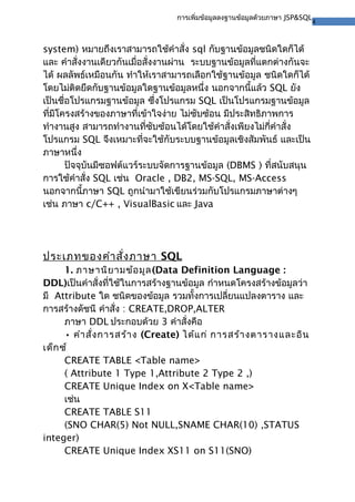 4
การเพิ่มข้อมูลลงฐานข้อมูลด้วยภาษา JSP&SQL
system) หมายถึงเราสามารถใช้คําสั่ง sql กับฐานข้อมูลชนิดใดก็ได้
และ คําสั่งงานเดียวกันเมื่อสั่งงานผ่าน ระบบฐานข้อมูลที่แตกต่างกันจะ
ได้ ผลลัพธ์เหมือนกัน ทําให้เราสามารถเลือกใช้ฐานข้อมูล ชนิดใดก็ได้
โดยไม่ติดยึดกับฐานข้อมูลใดฐานข้อมูลหนึ่ง นอกจากนี้แล้ว SQL ยัง
เป็นชื่อโปรแกรมฐานข้อมูล ซึ่งโปรแกรม SQL เป็นโปรแกรมฐานข้อมูล
ที่มีโครงสร้างของภาษาที่เข้าใจง่าย ไม่ซับซ้อน มีประสิทธิภาพการ
ทํางานสูง สามารถทํางานที่ซับซ้อนได้โดยใช้คําสั่งเพียงไม่กี่คําสั่ง
โปรแกรม SQL จึงเหมาะที่จะใช้กับระบบฐานข้อมูลเชิงสัมพันธ์ และเป็น
ภาษาหนึ่ง
ปัจจุบันมีซอฟต์แวร์ระบบจัดการฐานข้อมูล (DBMS ) ที่สนับสนุน
การใช้คําสั่ง SQL เช่น Oracle , DB2, MS-SQL, MS-Access
นอกจากนี้ภาษา SQL ถูกนํามาใช้เขียนร่วมกับโปรแกรมภาษาต่างๆ
เช่น ภาษา c/C++ , VisualBasic และ Java
ประเภทของคําสั่งภาษา SQL
1. ภาษานิยามข้อมูล(Data Definition Language :
DDL)เป็นคําสั่งที่ใช้ในการสร้างฐานข้อมูล กําหนดโครงสร้างข้อมูลว่า
มี Attribute ใด ชนิดของข้อมูล รวมทั้งการเปลี่ยนแปลงตาราง และ
การสร้างดัชนี คําสั่ง : CREATE,DROP,ALTER
ภาษา DDL ประกอบด้วย 3 คําสั่งคือ
• คําสั่งการสร้าง (Create) ได้แก่ การสร้างตารางและอิน
เด็กซ์
CREATE TABLE <Table name>
( Attribute 1 Type 1,Attribute 2 Type 2 ,)
CREATE Unique Index on X<Table name>
เช่น
CREATE TABLE S11
(SNO CHAR(5) Not NULL,SNAME CHAR(10) ,STATUS
integer)
CREATE Unique Index XS11 on S11(SNO)
 