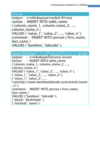 7
การเพิ่มข้อมูลลงฐานข้อมูลด้วยภาษา JSP&SQL
กําหนด
Subject : การเพิ่มข้อมูลเฉพาะคอลัมน์ ที่กําหนด
syntax : INSERT INTO table_name
( column_name_1, column_name_2, ...,
column_name_n )
VALUES ( 'value_1', 'value_2', ..., 'value_n' );
comment : INSERT INTO person ( first_name,
last_name )
VALUES ( 'bamboo', 'labcode' );
Insert Structure :: การเพิ่มข้อมูลครั้งละหลาย record
Subject : การเพิ่มข้อมูลครั้งละหลาย record
Syntax : INSERT INTO table_name
( column_name_1, column_name_2, ...,
column_name_n )
VALUES ( 'value_1', 'value_2', ..., 'value_n' ),
( 'value_1', 'value_2', ..., 'value_n' ),
( 'value_1', 'value_2', ...,
'valuhttp://www.bamboolabcode.com/article/savee
_n' );
comment : INSERT INTO person ( first_name,
last_name )
VALUES ( 'bamboo', 'labcode' ),
( 'david', 'beckhame' ),
( 'micheal', 'owen' );
 