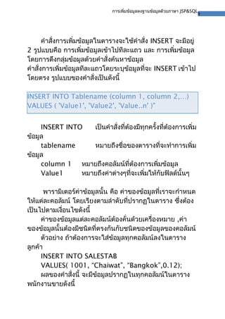 9
การเพิ่มข้อมูลลงฐานข้อมูลด้วยภาษา JSP&SQL
คำาสั่งการเพิ่มข้อมูลในตารางจะใช้คำาสั่ง INSERT จะมีอยู่
2 รูปแบบคือ การเพิ่มข้อมูลเข้าไปทีละแถว และ การเพิ่มข้อมูล
โดยการดึงกลุ่มข้อมูลด้วยคำาสั่งค้นหาข้อมูล
คำาสั่งการเพิ่มข้อมูลทีละแถวโดยระบุข้อมูลที่จะ INSERT เข้าไป
โดยตรง รูปแบบของคำาสั่งเป็นดังนี้
INSERT INTO Tablename (column 1, column 2,…)
VALUES ( 'Value1', 'Value2', 'Value..n' )"
INSERT INTO เป็นคำาสั่งที่ต้องมีทุกครั้งที่ต้องการเพิ่ม
ข้อมูล
tablename หมายถึงชื่อของตารางที่จะทำาการเพิ่ม
ข้อมูล
column 1 หมายถึงคอลัมน์ที่ต้องการเพิ่มข้อมูล
Value1 หมายถึงค่าต่างๆที่จะเพิ่มให้กับฟิลด์นั้นๆ
พารามิเตอร์ค่าข้อมูลนั้น คือ ค่าของข้อมูลที่เราจะกำาหนด
ให้แต่ละคอลัมน์ โดยเรียงตามลำาดับที่ปรากฏในตาราง ซึ่งต้อง
เป็นไปตามเงื่อนไขดังนี้
ค่าของข้อมูลแต่ละคอลัมน์ต้องคั่นด้วยเครื่องหมาย ,ค่า
ของข้อมูลนั้นต้องมีชนิดที่ตรงกันกับชนิดของข้อมูลของคอลัมน์
ตัวอย่าง ถ้าต้องการจะใส่ข้อมูลทุกคอลัมน์ลงในตาราง
ลูกค้า
INSERT INTO SALESTAB
VALUES( 1001, “Chaiwat”, “Bangkok”,0.12);
ผลของคำาสั่งนี้ จะมีข้อมูลปรากฏในทุกคอลัมน์ในตาราง
พนักงานขายดังนี้
 