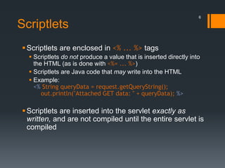 Scriptlets
Scriptlets are enclosed in <% ... %> tags
 Scriptlets do not produce a value that is inserted directly into
the HTML (as is done with <%= ... %>)
 Scriptlets are Java code that may write into the HTML
 Example:
<% String queryData = request.getQueryString();
out.println("Attached GET data: " + queryData); %>
Scriptlets are inserted into the servlet exactly as
written, and are not compiled until the entire servlet is
compiled
6
 