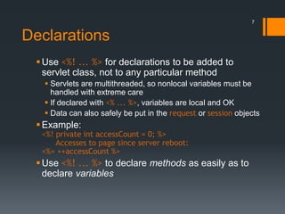 Declarations
Use <%! ... %> for declarations to be added to
servlet class, not to any particular method
 Servlets are multithreaded, so nonlocal variables must be
handled with extreme care
 If declared with <% ... %>, variables are local and OK
 Data can also safely be put in the request or session objects
Example:
<%! private int accessCount = 0; %>
Accesses to page since server reboot:
<%= ++accessCount %>
Use <%! ... %> to declare methods as easily as to
declare variables
7
 