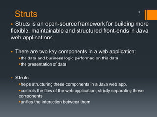 Struts
 Struts is an open-source framework for building more
flexible, maintainable and structured front-ends in Java
web applications
 There are two key components in a web application:
the data and business logic performed on this data
the presentation of data
 Struts
helps structuring these components in a Java web app.
controls the flow of the web application, strictly separating these
components
unifies the interaction between them
9
 
