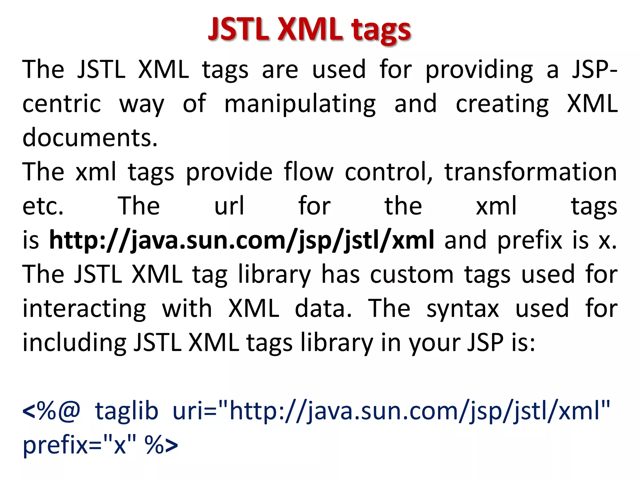 JSTL XML tags
The JSTL XML tags are used for providing a JSP-
centric way of manipulating and creating XML
documents.
The xml tags provide flow control, transformation
etc. The url for the xml tags
is http://java.sun.com/jsp/jstl/xml and prefix is x.
The JSTL XML tag library has custom tags used for
interacting with XML data. The syntax used for
including JSTL XML tags library in your JSP is:
<%@ taglib uri="http://java.sun.com/jsp/jstl/xml"
prefix="x" %>
 