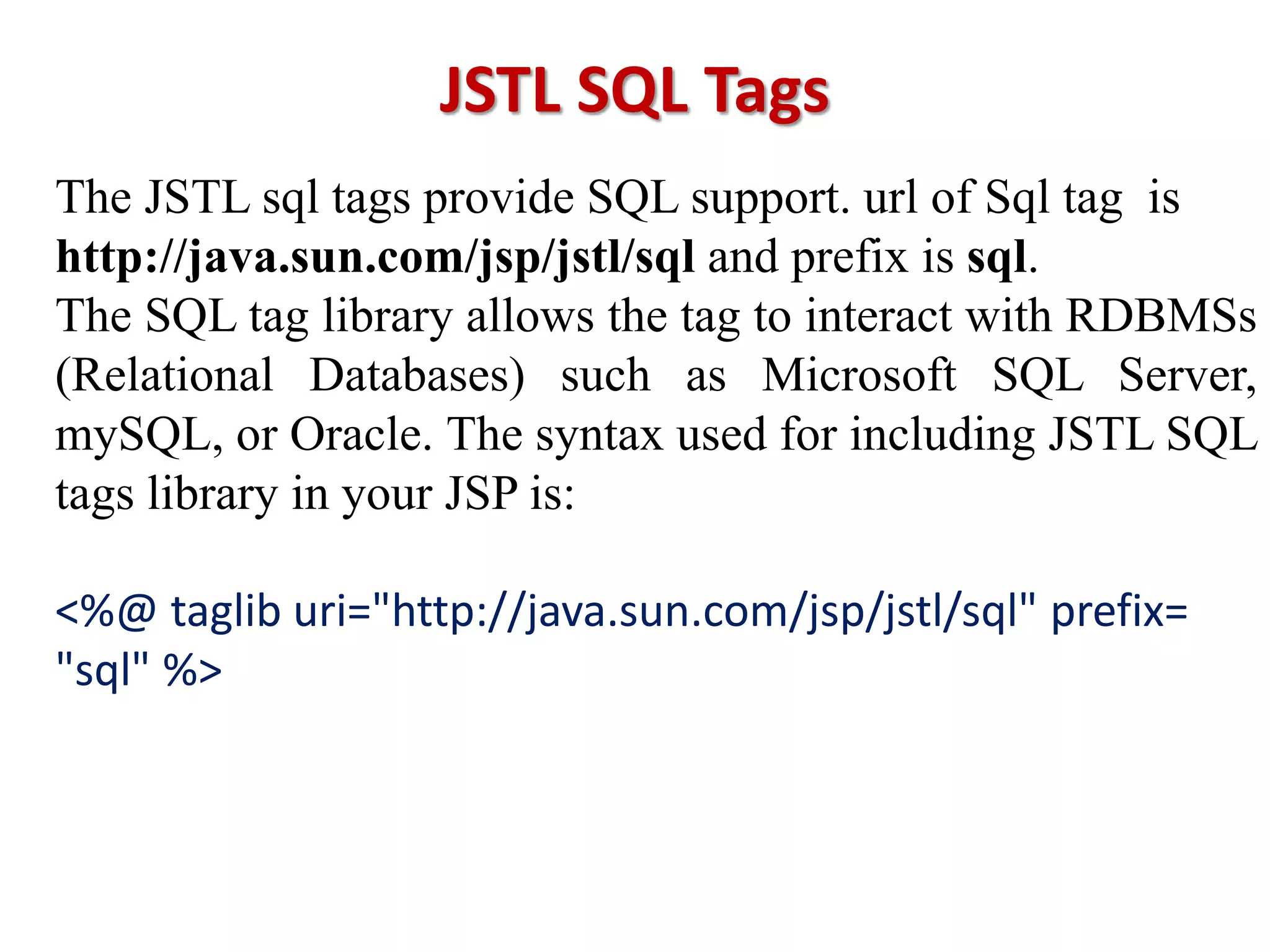 JSTL SQL Tags
The JSTL sql tags provide SQL support. url of Sql tag is
http://java.sun.com/jsp/jstl/sql and prefix is sql.
The SQL tag library allows the tag to interact with RDBMSs
(Relational Databases) such as Microsoft SQL Server,
mySQL, or Oracle. The syntax used for including JSTL SQL
tags library in your JSP is:
<%@ taglib uri="http://java.sun.com/jsp/jstl/sql" prefix=
"sql" %>
 
