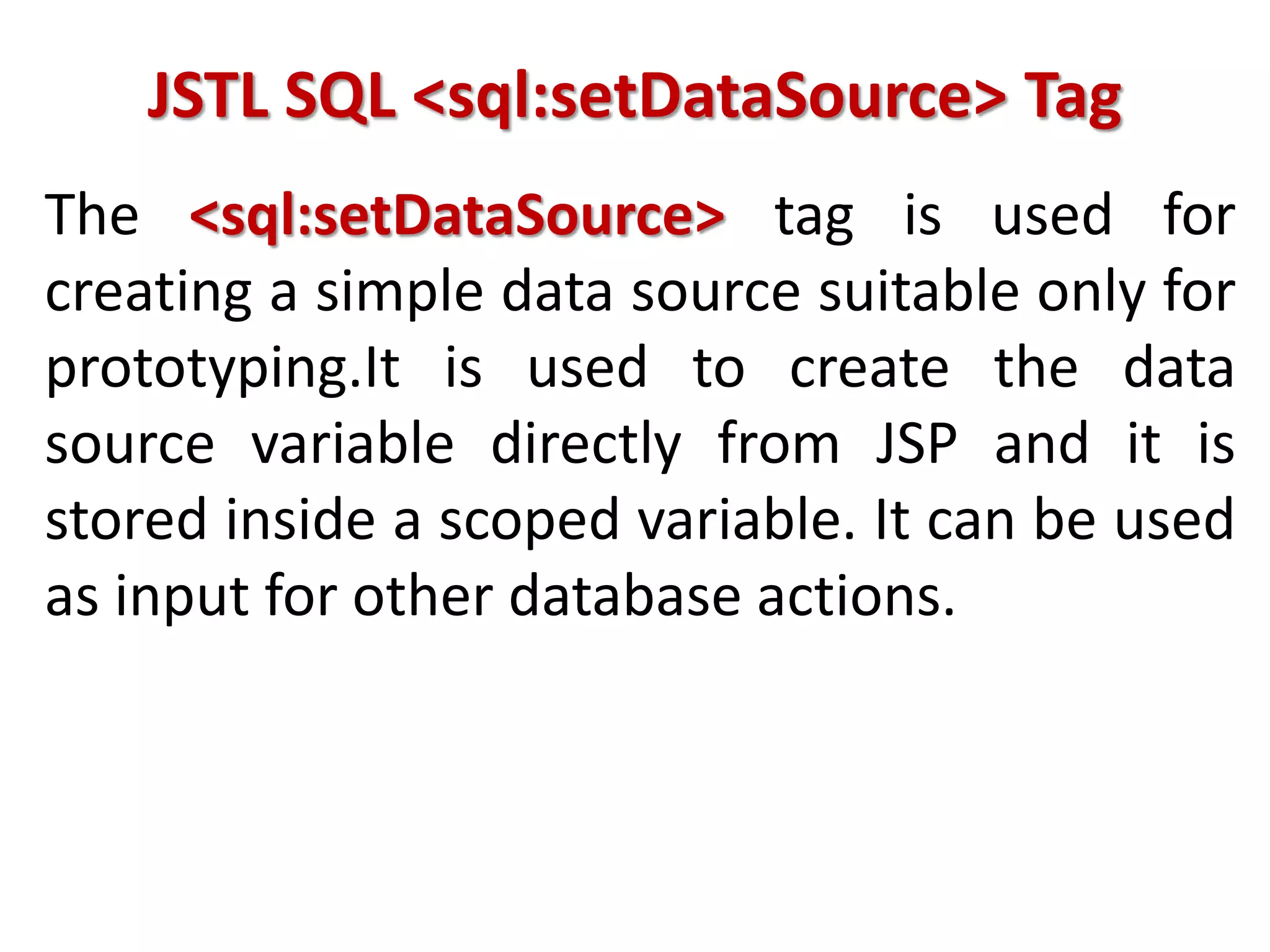 JSTL SQL <sql:setDataSource> Tag
The <sql:setDataSource> tag is used for
creating a simple data source suitable only for
prototyping.It is used to create the data
source variable directly from JSP and it is
stored inside a scoped variable. It can be used
as input for other database actions.
 