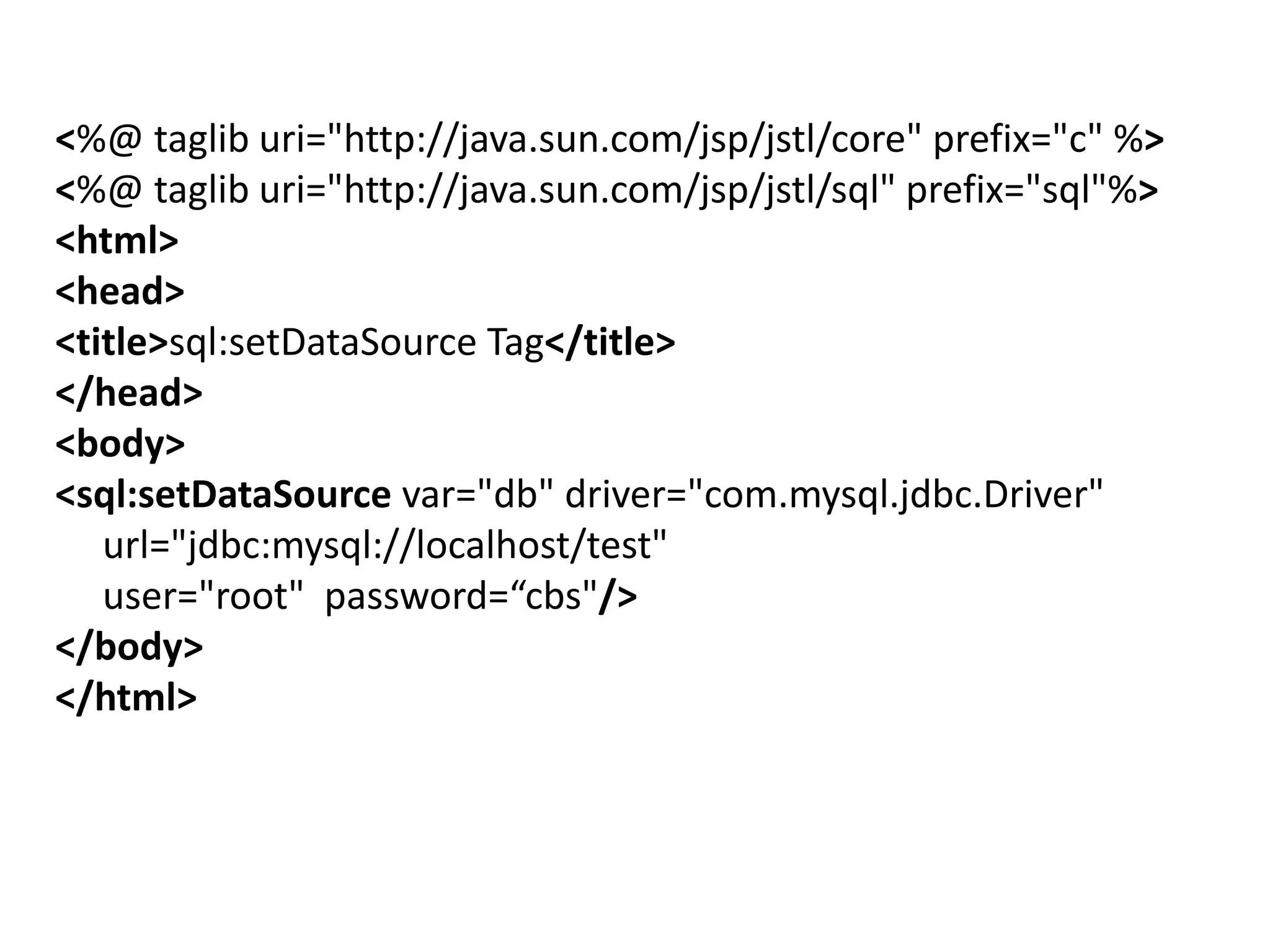 <%@ taglib uri="http://java.sun.com/jsp/jstl/core" prefix="c" %>
<%@ taglib uri="http://java.sun.com/jsp/jstl/sql" prefix="sql"%>
<html>
<head>
<title>sql:setDataSource Tag</title>
</head>
<body>
<sql:setDataSource var="db" driver="com.mysql.jdbc.Driver"
url="jdbc:mysql://localhost/test"
user="root" password=“cbs"/>
</body>
</html>
 