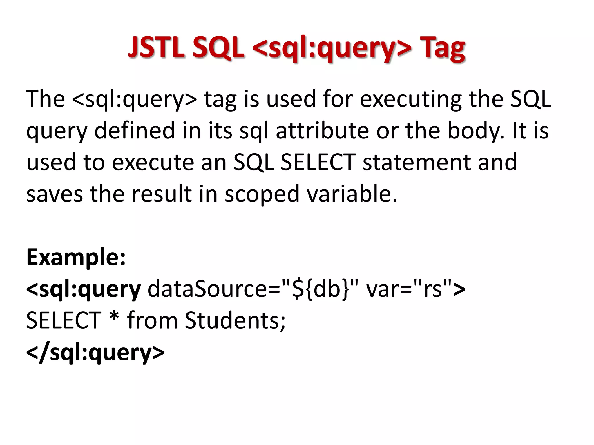 JSTL SQL <sql:query> Tag
The <sql:query> tag is used for executing the SQL
query defined in its sql attribute or the body. It is
used to execute an SQL SELECT statement and
saves the result in scoped variable.
Example:
<sql:query dataSource="${db}" var="rs">
SELECT * from Students;
</sql:query>
 