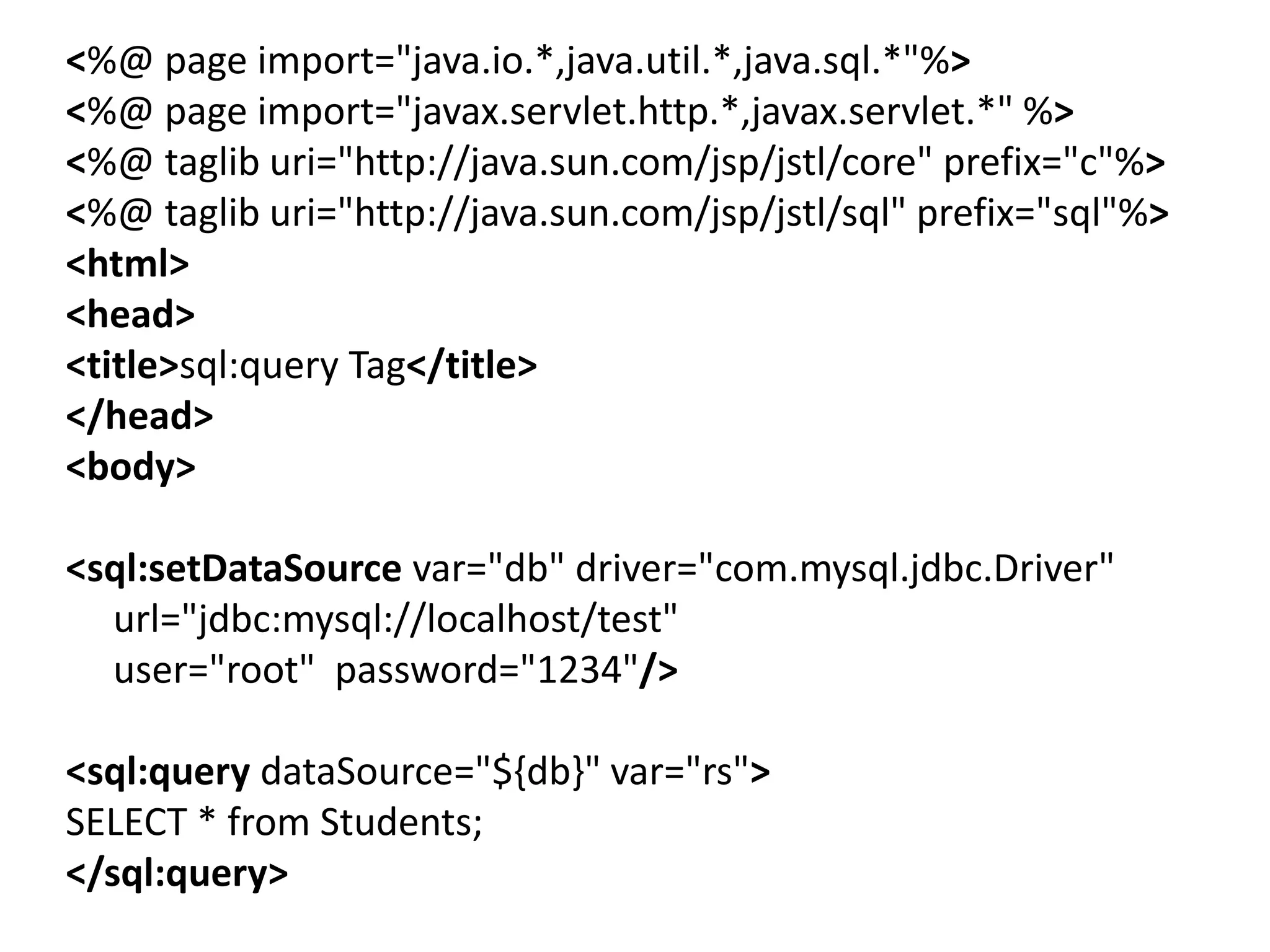<%@ page import="java.io.*,java.util.*,java.sql.*"%>
<%@ page import="javax.servlet.http.*,javax.servlet.*" %>
<%@ taglib uri="http://java.sun.com/jsp/jstl/core" prefix="c"%>
<%@ taglib uri="http://java.sun.com/jsp/jstl/sql" prefix="sql"%>
<html>
<head>
<title>sql:query Tag</title>
</head>
<body>
<sql:setDataSource var="db" driver="com.mysql.jdbc.Driver"
url="jdbc:mysql://localhost/test"
user="root" password="1234"/>
<sql:query dataSource="${db}" var="rs">
SELECT * from Students;
</sql:query>
 