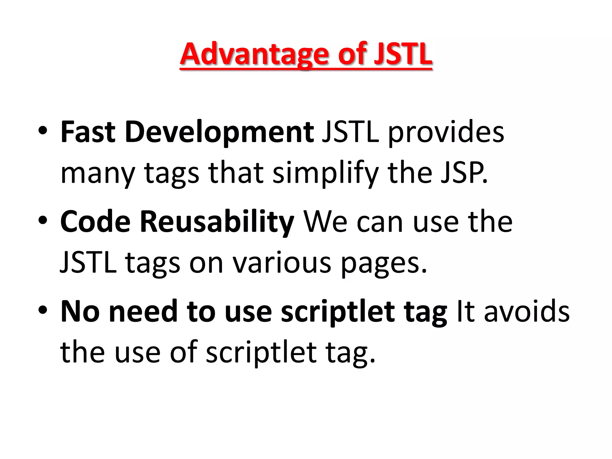 Advantage of JSTL
• Fast Development JSTL provides
many tags that simplify the JSP.
• Code Reusability We can use the
JSTL tags on various pages.
• No need to use scriptlet tag It avoids
the use of scriptlet tag.
 
