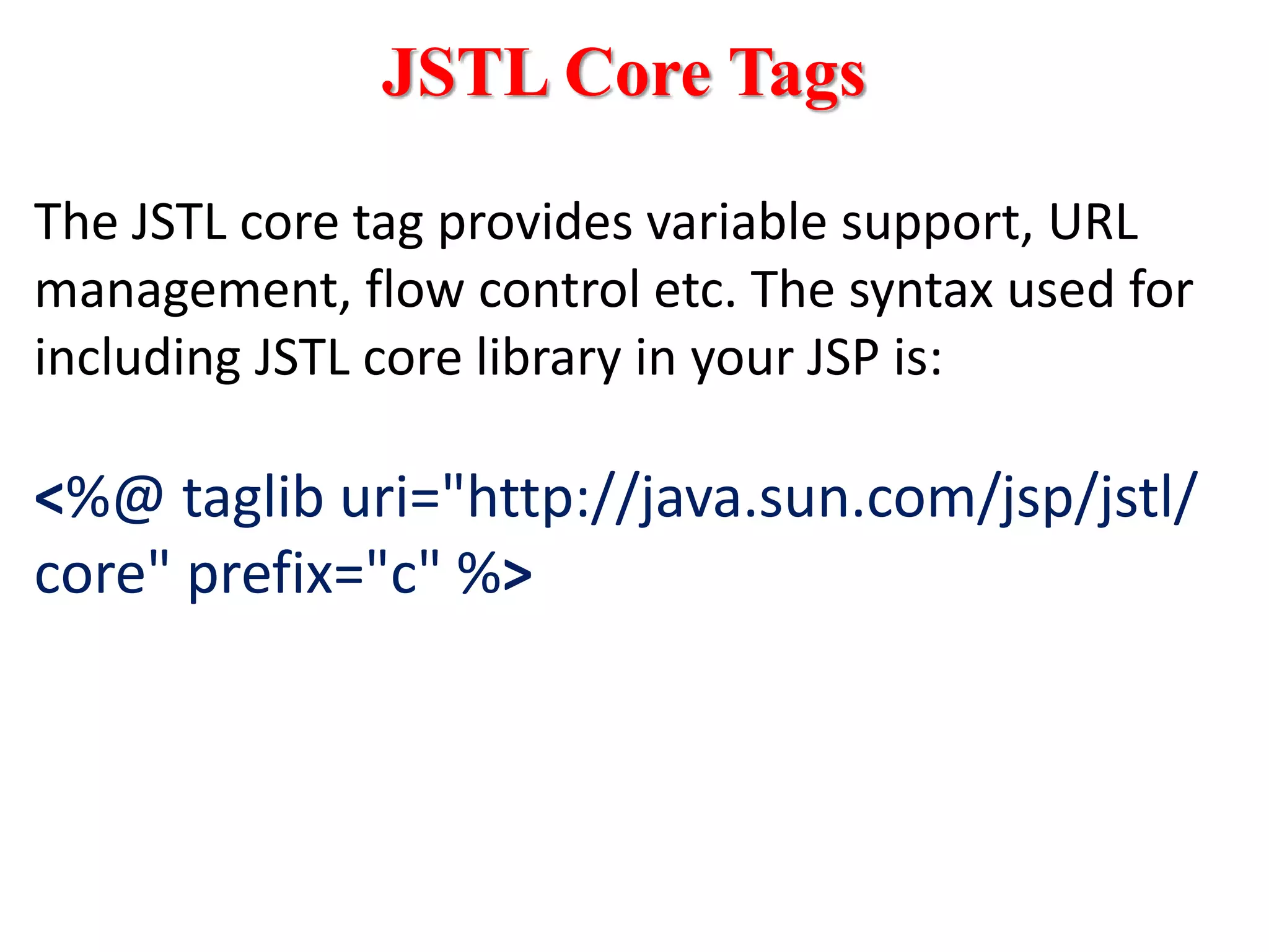 JSTL Core Tags
The JSTL core tag provides variable support, URL
management, flow control etc. The syntax used for
including JSTL core library in your JSP is:
<%@ taglib uri="http://java.sun.com/jsp/jstl/
core" prefix="c" %>
 