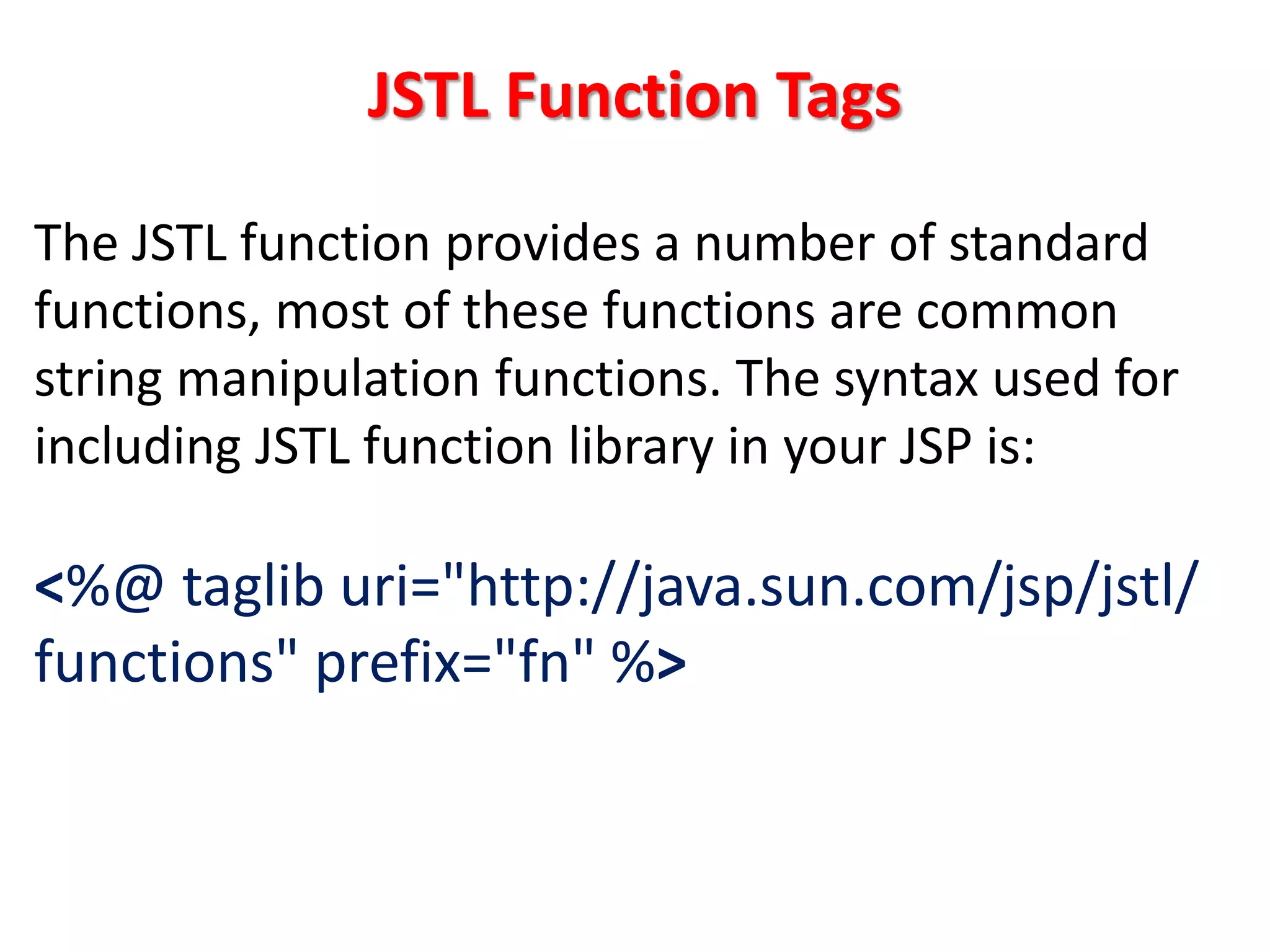 JSTL Function Tags
The JSTL function provides a number of standard
functions, most of these functions are common
string manipulation functions. The syntax used for
including JSTL function library in your JSP is:
<%@ taglib uri="http://java.sun.com/jsp/jstl/
functions" prefix="fn" %>
 