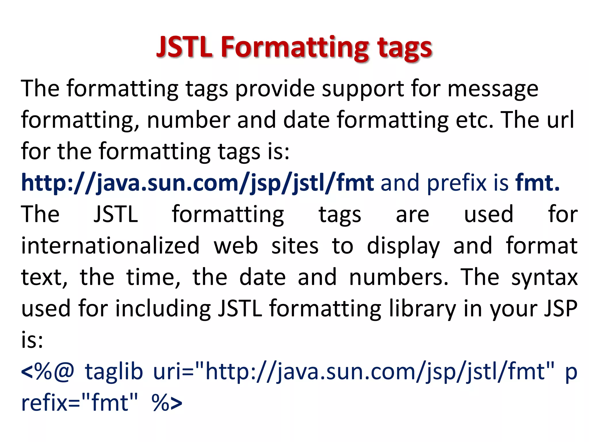JSTL Formatting tags
The formatting tags provide support for message
formatting, number and date formatting etc. The url
for the formatting tags is:
http://java.sun.com/jsp/jstl/fmt and prefix is fmt.
The JSTL formatting tags are used for
internationalized web sites to display and format
text, the time, the date and numbers. The syntax
used for including JSTL formatting library in your JSP
is:
<%@ taglib uri="http://java.sun.com/jsp/jstl/fmt" p
refix="fmt" %>
 