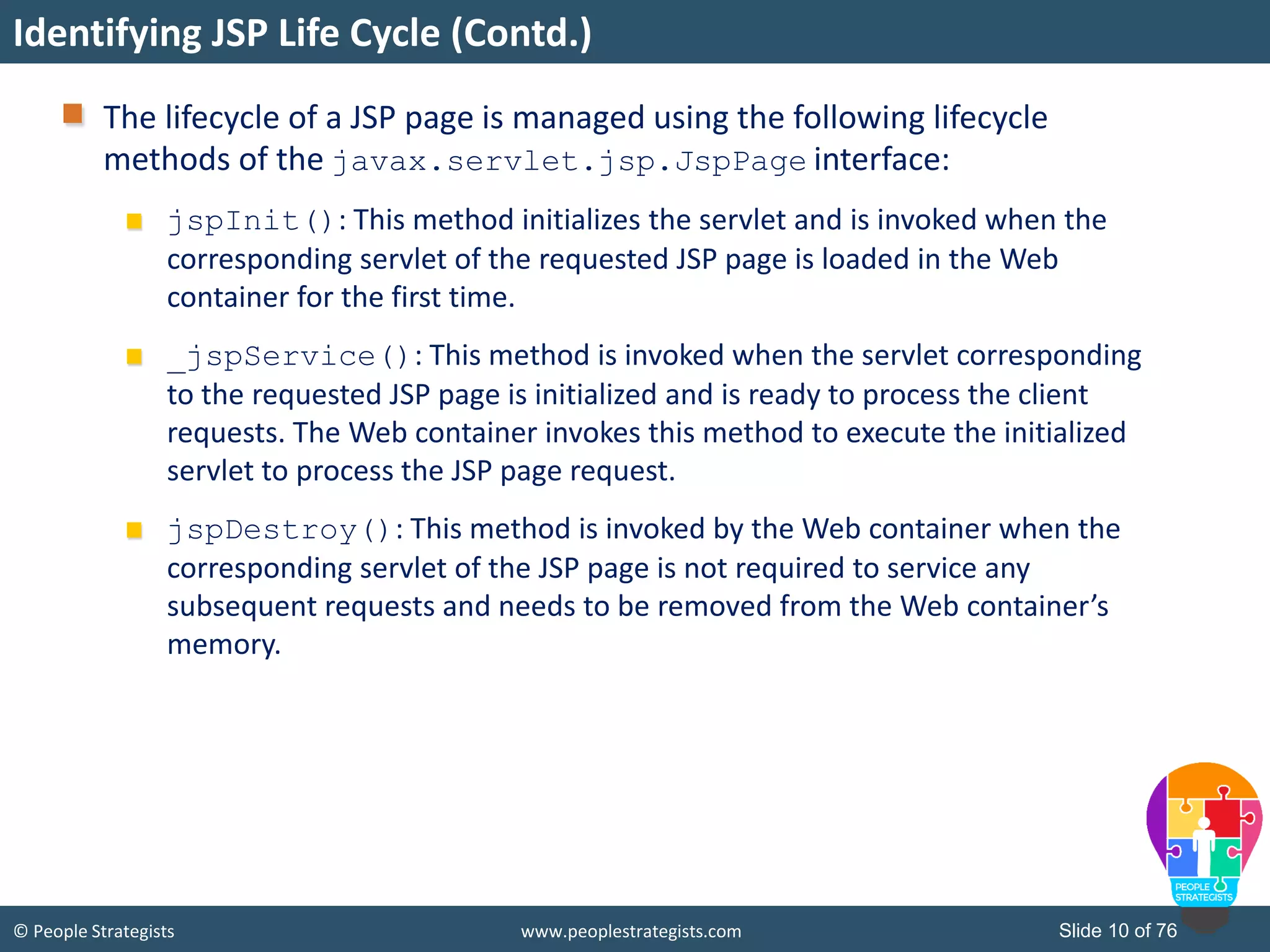 © People Strategists www.peoplestrategists.com Slide 10 of 76
Identifying JSP Life Cycle (Contd.)
The lifecycle of a JSP page is managed using the following lifecycle
methods of the javax.servlet.jsp.JspPage interface:
jspInit(): This method initializes the servlet and is invoked when the
corresponding servlet of the requested JSP page is loaded in the Web
container for the first time.
_jspService(): This method is invoked when the servlet corresponding
to the requested JSP page is initialized and is ready to process the client
requests. The Web container invokes this method to execute the initialized
servlet to process the JSP page request.
jspDestroy(): This method is invoked by the Web container when the
corresponding servlet of the JSP page is not required to service any
subsequent requests and needs to be removed from the Web container’s
memory.
 