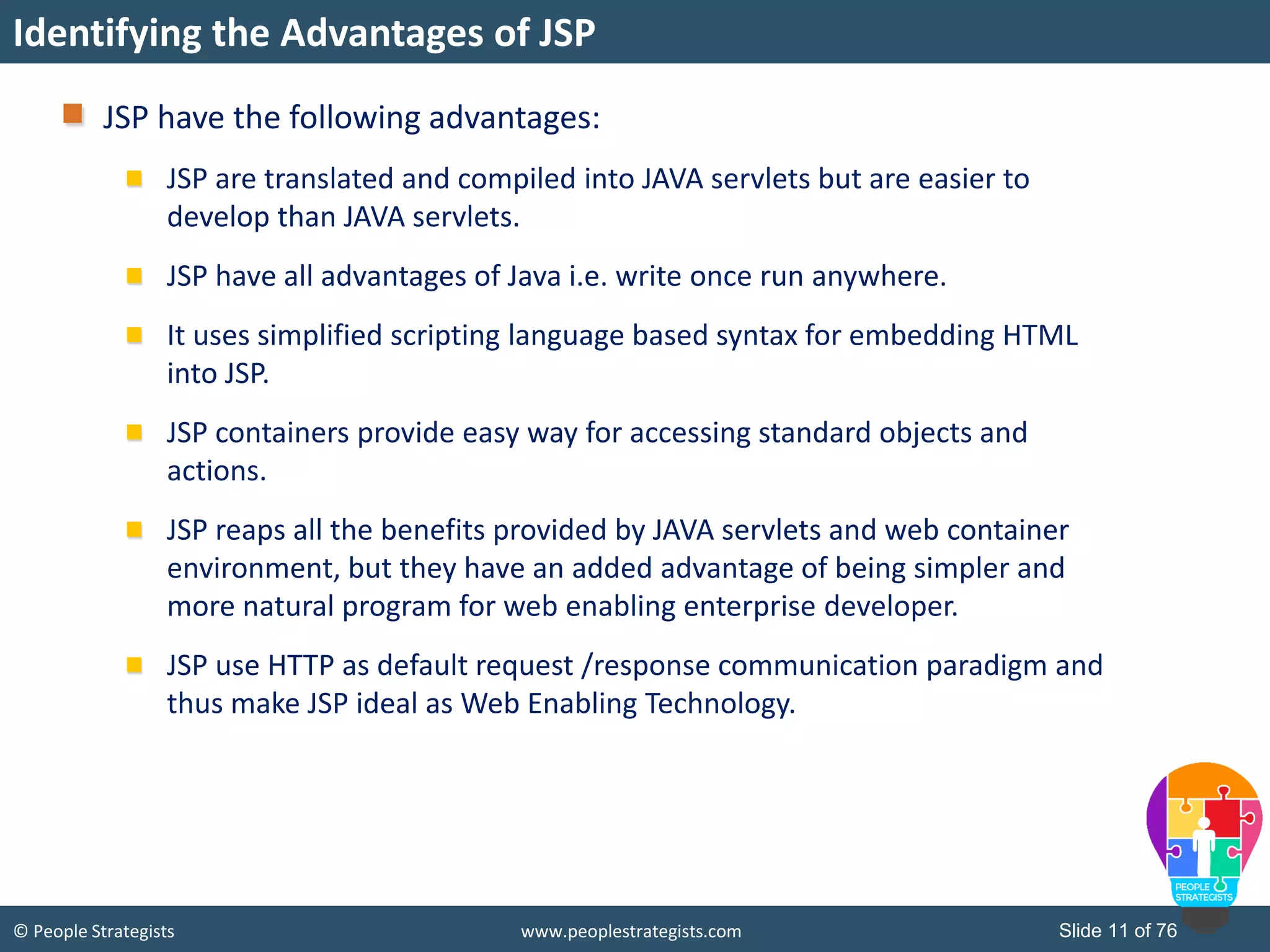 © People Strategists www.peoplestrategists.com Slide 11 of 76
Identifying the Advantages of JSP
JSP have the following advantages:
JSP are translated and compiled into JAVA servlets but are easier to
develop than JAVA servlets.
JSP have all advantages of Java i.e. write once run anywhere.
It uses simplified scripting language based syntax for embedding HTML
into JSP.
JSP containers provide easy way for accessing standard objects and
actions.
JSP reaps all the benefits provided by JAVA servlets and web container
environment, but they have an added advantage of being simpler and
more natural program for web enabling enterprise developer.
JSP use HTTP as default request /response communication paradigm and
thus make JSP ideal as Web Enabling Technology.
 