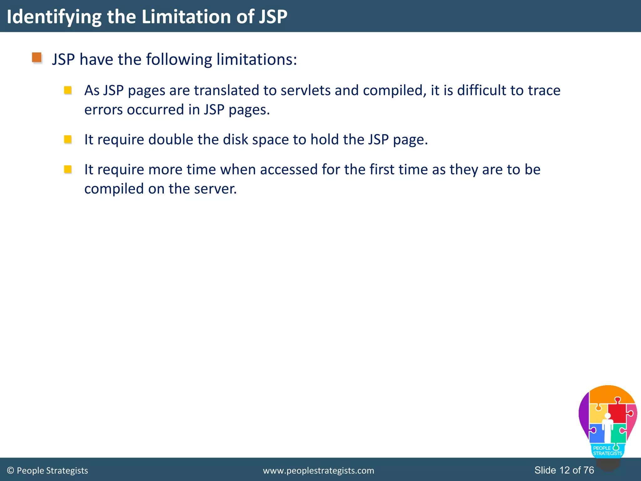 © People Strategists www.peoplestrategists.com Slide 12 of 76
Identifying the Limitation of JSP
JSP have the following limitations:
As JSP pages are translated to servlets and compiled, it is difficult to trace
errors occurred in JSP pages.
It require double the disk space to hold the JSP page.
It require more time when accessed for the first time as they are to be
compiled on the server.
 